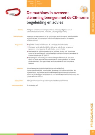 33
CESIADVIESINVEILIGHEID
33
ADVI
ES
De machines in overeen-
stemming brengen met de CE-norm:
begeleiding en advies
Thema Veiligheid van de machines en preventie van risico’s bij het gebruik van de
arbeidsmiddelen (machines, installaties, uitrusting en apparaten).
Doelstellingen Uitvoeren van een inspectie op de conformiteit van de bestaande arbeidsmiddelen
en opstellen van een verslag van indienststelling voor nieuwe of aangepaste
arbeidsmiddelen.
Programma  Opstellen van een inventaris van de aanwezige arbeidsmiddelen.
 Observatie van de arbeidsmiddelen tijdens hun gebruik door competente
operatoren met analyse van de gebruikelijke werkmethodes.
 Evaluatie van de arbeidsmiddelen aan de hand van een lijst met 19 minimale
voorschriften zoals bepaald in de bijlage bij het KB betreffende het gebruik van de
arbeidsmiddelen van 12/08/1993.
 Opstelling van een verslag van indienststelling als advies aan de werkgever.
Deze taak moet verplicht uitgevoerd worden in aanwezigheid van de interne
preventieadviseur, een operationele verantwoordelijke en een competente
operator.
Methode Inspectie ter plaatse, observatie en analyse van de werkpost,
conformiteitsonderzoek, opstelling van een verslag van indienststelling van het
arbeidsmiddel, beschrijving van betrouwbare werkmethode voor de operatoren,
advies aan de werkgever (aankoopdienst) met betrekking tot de bestelprocedure van
nieuwe arbeidsmiddelen.
Doelpubliek Werkgever, hiërarchische lijn, interne preventiedienst, werknemers.
Interventieplaats In het bedrijf zelf.
Productcode B0301
Rubriek Veiligheid
PE
#RISICOANALYSE
 