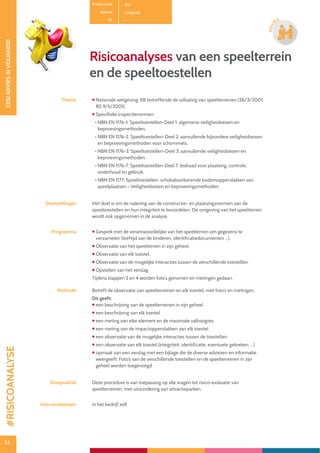 34
CESIADVIESINVEILIGHEID
34
ADVI
ES
Risicoanalyses van een speelterrein
en de speeltoestellen
Thema  Nationale wetgeving: KB betreffende de uitbating van speelterreinen (28/3/2001,
BS 9/5/2001).
 Specifieke inspectienormen:
• NBN EN 1176-1: Speeltoestellen-Deel 1: algemene veiligheidseisen en
beproevingsmethoden.
• NBN EN 1176-2: Speeltoestellen-Deel 2: aanvullende bijzondere veiligheidseisen
en beproevingsmethoden voor schommels.
• NBN EN 1176-3: Speeltoestellen-Deel 3: aanvullende veiligheidseisen en
beproevingsmethoden.
• NBN EN 1176-7: Speeltoestellen-Deel 7: leidraad voor plaatsing, controle,
onderhoud en gebruik.
• NBN EN 1177: Speeltoestellen: schokabsorberende bodemoppervlakken van
speelplaatsen - Veiligheidseisen en beproevingsmethoden.
Doelstellingen Het doel is om de naleving van de constructie- en plaatsingsnormen van de
speeltoestellen en hun integriteit te beoordelen. De omgeving van het speelterrein
wordt ook opgenomen in de analyse.
Programma  Gesprek met de verantwoordelijke van het speelterrein om gegevens te
verzamelen (leeftijd van de kinderen, identificatiedocumenten ...).
 Observatie van het speelterrein in zijn geheel.
 Observatie van elk toestel.
 Observatie van de mogelijke interacties tussen de verschillende toestellen.
 Opstellen van het verslag.
Tijdens stappen 2 en 4 worden foto’s genomen en metingen gedaan.
Methode Betreft de observatie van speelterreinen en elk toestel, met foto’s en metingen.
Dit geeft:
 een beschrijving van de speelterreinen in zijn geheel
 een beschrijving van elk toestel
 een meting van elke element en de maximale valhoogtes
 een meting van de impactoppervlakken van elk toestel
 een observatie van de mogelijke interacties tussen de toestellen
 een observatie van elk toestel (integriteit, identificatie, eventuele gebreken, ...)
 opmaak van een verslag met een bijlage die de diverse adviezen en informatie
weergeeft. Foto’s van de verschillende toestellen en de speelterreinen in zijn
geheel worden toegevoegd
Doelpubliek Deze procedure is van toepassing op alle vragen tot risico-evaluatie van
speelterreinen, met uitzondering van attractieparken.
Interventieplaats In het bedrijf zelf.
Productcode B13
Rubriek Veiligheid
PE -
#RISICOANALYSE
 
