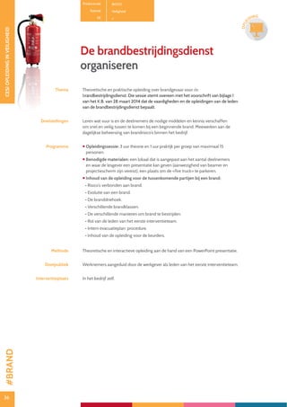 36
CESIOPLEIDINGINVEILIGHEID
36
OPLE
IDING
De brandbestrijdingsdienst
organiseren
Thema Theoretische en praktische opleiding over brandgevaar voor de
brandbestrijdingsdienst. Die sessie stemt overeen met het voorschrift van bijlage I
van het K.B. van 28 maart 2014 dat de vaardigheden en de opleidingen van de leden
van de brandbestrijdingsdienst bepaalt.
Doelstellingen Leren wat vuur is en de deelnemers de nodige middelen en kennis verschaffen
om snel en veilig tussen te komen bij een beginnende brand. Meewerken aan de
dagelijkse beheersing van brandrisico’s binnen het bedrijf.
Programma  Opleidingssessie: 3 uur theorie en 1 uur praktijk per groep van maximaal 15
personen.
 Benodigde materialen: een lokaal dat is aangepast aan het aantal deelnemers
en waar de lesgever een presentatie kan geven (aanwezigheid van beamer en
projectiescherm zijn vereist), een plaats om de «fire truck» te parkeren.
 Inhoud van de opleiding voor de tussenkomende partijen bij een brand:
• Risico’s verbonden aan brand.
• Evolutie van een brand.
• De branddriehoek.
• Verschillende brandklassen.
• De verschillende manieren om brand te bestrijden.
• Rol van de leden van het eerste interventieteam.
• Intern evacuatieplan: procedure.
• Inhoud van de opleiding voor de keurders.
Methode Theoretische en interactieve opleiding aan de hand van een PowerPoint presentatie.
Doelpubliek Werknemers aangeduid door de werkgever als leden van het eerste interventieteam.
Interventieplaats In het bedrijf zelf.
Productcode B0501
Rubriek Veiligheid
PE
#BRAND
 