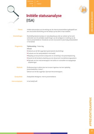 39
CESIADVIESINVEILIGHEID
39
ADVI
ES
Productcode B14
Rubriek Veiligheid
PE -
Initiële statusanalyse
(ISA)
Thema Initiële statusanalyse van de werking van de interne preventiedienst gekoppeld aan
een structurele doorlichting van het welzijn op het werk in haar totaliteit.
Doelstellingen Doelstelling Systeemanalyse en statusbepaling op vlak van welzijn op het werk,
verbonden aan de wettelijke verplichtingen van de werkgever en werking van de
interne preventiedienst. Introductie van een structureel en planmatig welzijnsbeleid
in het bedrijf.
Programma Tijdsbesteding: 1 halve dag.
Inhoud:
 Gebruik van de ISA vragenlijst (systematische doorlichting).
 Evaluatie van het welzijnsbeleid in het bedrijf.
 Bepaling van de prioritaire actiepunten en verwerking in de preventieplanning.
 Aanzet tot de (verdere) uitwerking van een dynamisch risicobeheersingssysteem.
 Opmaak van een interventierapport met advies en voorstellen tot stapsgewijze
verbeteringen.
Methode Ondersteuning en advies door een ervaren ingenieur met een opleiding
preventieadviseur niveau 1.
Gebruik van de ISA vragenlijst. Opmaak interventierapport.
Doelpubliek Doelpubliek Werkgever, interne preventiedienst.
Interventieplaats In het bedrijf zelf.
#PREVENTIEAANPAK
 