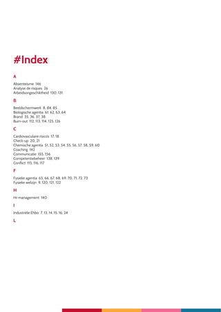 4
#Index
A
Absenteïsme 146
Analyse de risques 26
Arbeidsongeschiktheid 130, 131
B
Beeldschermwerk 8, 84, 85
Biologische agentia 61, 62, 63, 64
Brand 35, 36, 37, 38
Burn-out 112, 113, 114, 125, 126
C
Cardiovasculaire risico’s 17, 18
Check-up 20, 21
Chemische agentia 51, 52, 53, 54, 55, 56, 57, 58, 59, 60
Coaching 142
Communicatie 155, 156
Competentiebeheer 138, 139
Conflict 115, 116, 117
F
Fysieke agentia 65, 66, 67, 68, 69, 70, 71, 72, 73
Fysieke welzijn 9, 120, 121, 122
H
Hr management 140
I
Industriële Ehbo 7, 13, 14, 15, 16, 24
L
 
