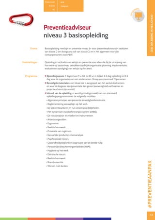 43
CESIOPLEIDINGINVEILIGHEID
43
OPLE
IDING
Preventieadviseur
niveau 3 basisopleiding
Thema Basisopleiding «welzijn en preventie niveau 3» voor preventieadviseurs in bedrijven
van klasse D (en doorgaans ook van klasse C), en in het algemeen voor alle
contactpersonen voor PBW.
Doelstellingen Opleiding in het kader van welzijn en preventie voor allen die bij de uitvoering van
hun werk op basisniveau betrokken zijn bij de organisatie (planning, implementatie,
evaluatie en opvolging) van welzijn op het werk.
Programma  Opleidingssessie: 7 dagen (van 9 u. tot 16.30 u.) in totaal: 6,5 dag opleiding en 0,5
dag voor de organisatie van een eindexamen. Groep van maximaal 15 personen.
 Benodigde materialen: een lokaal dat is aangepast aan het aantal deelnemers
en waar de lesgever een presentatie kan geven (aanwezigheid van beamer en
projectiescherm zijn vereist).
 Inhoud van de opleiding: er wordt gebruik gemaakt van een standaard
opleidingsprogramma met de volgende modules:
• Algemene principes van preventie en veiligheidsmotivatie.
• Reglementering van welzijn op het werk.
• De preventieactoren en hun verantwoordelijkheden.
• Het dynamisch risicobeheersingssysteem (DRBS).
• De risicoanalyse: technieken en instrumenten.
• Arbeidsongevallen.
• Ergonomie.
• Beeldschermwerk.
• Preventie van rugletsels.
• Gevaarlijke producten: risicoanalyse.
• Psychosociale risico’s.
• Gezondheidstoezicht en organisatie van de eerste hulp.
• Persoonlijke Beschermingsmiddelen (PBM).
• Hygiëne op het werk.
• Elektrische risico’s.
• Beeldschermwerk.
• Brandpreventie.
• Werken met derden.
Productcode B08
Rubriek Veiligheid
PE -
#PREVENTIEAANPAK
 