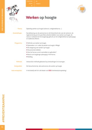 46
CESIOPLEIDINGINVEILIGHEID
46
OPLE
IDING
Productcode B11
Rubriek Veiligheid
PE -
Werken op hoogte
Thema Opleiding werken op hoogte (valrisico’s, veiligheidsharnas ...).
Doelstellingen Sensibilisering van de werknemers en de hiërarchische lijn over de valrisico’s, de
reglementering van de specifieke arbeidsmiddelen voor werken op hoogte, de
risico’s in verband met het langdurige gebruik van het veiligheidsharnas (ophanging)
en reddende reflexen.
Programma  Definitie van werken op hoogte.
 Statistieken i.v.m. vallen bij werken op hoogte in België.
 De wetgeving over werken op hoogte.
 De preventiemiddelen.
 Hoe het harnas correct aantrekken en gebruiken?
 Risico’s van langdurige ophanging in het harnas.
 Redding.
Methode Interactieve methode gebaseerd op uitwisselingen en ervaringen.
Doelpubliek De hiërarchische lijn, alle werknemers die werken op hoogte.
Interventieplaats In het bedrijf zelf of in de lokalen van CESI (interbedrijvenopleiding).
#PREVENTIEAANPAK
 