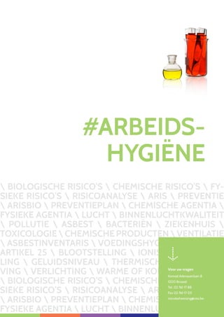 49
 BIOLOGISCHE RISICO’S  CHEMISCHE RISICO’S  FY-
SIEKE RISICO’S  RISICOANALYSE  ARIS  PREVENTIE
 ARISBIO  PREVENTIEPLAN  CHEMISCHE AGENTIA 
FYSIEKE AGENTIA  LUCHT  BINNENLUCHTKWALITEIT
 POLLUTIE  ASBEST  BACTERIËN  ZIEKENHUIS 
TOXICOLOGIE  CHEMISCHE PRODUCTEN  VENTILATIE
 ASBESTINVENTARIS  VOEDINGSHYGIËNE  HACCP 
ARTIKEL 25  BLOOTSTELLING  IONISERENDE STRA-
LING  GELUIDSNIVEAU  THERMISCHE WERKOMGE-
VING  VERLICHTING  WARME OF KOUDE OMGEVING
 BIOLOGISCHE RISICO’S  CHEMISCHE RISICO’S  FY-
SIEKE RISICO’S  RISICOANALYSE  ARIS  PREVENTIE
 ARISBIO  PREVENTIEPLAN  CHEMISCHE AGENTIA 
FYSIEKE AGENTIA  LUCHT  BINNENLUCHTKWALITEIT
Voor uw vragen
Konrad Adenauerlaan 8
1200 Brussel
Tel. 02 761 17 88
Fax 02 761 17 03
risicobeheersing@cesi.be
#ARBEIDS-
HYGIËNE
 