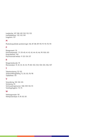 5
Leadership 147, 148, 149, 150, 152, 153
Leeftijdsbeheer 132, 133, 134
Lesgevers 157
M
Muskulosqueletale aandoeningen 86, 87, 88, 89, 90, 91, 92, 93, 94
P
Ploegenwerk 25
Preventieaanpak 7, 9, 39, 40, 41, 42, 43, 44, 45, 46, 99, 100, 101
Projectbeheer 154
Psychosociaal welzijn 9, 123, 124, 127
R
Reisgeneeskunde 19
Risicoanalyse 31, 32, 33, 34, 35, 79, 80, 102, 103, 104, 105, 106, 107
T
Tabakverslaving 22, 122
Terbeschikkingstelling 12, 30, 50, 78, 98
Tijdsbeheer 151
V
Verandering 143, 144, 145
Verslaving 23
Vertrouwenspersonen 108, 109, 110, 111
Voedingshygiëne 74, 75
W
Werkorganisatie 141
Werkpostanalyse 8, 81, 82, 83
 