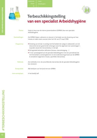50
CESIADVIESINARBEIDSHYGIËNE
50
ADVI
ES
Terbeschikkingstelling
van een specialist Arbeidshygiëne
Productcode C1200
Rubriek Arbeidshygiëne
PE
Thema Hulp en steun aan de interne preventiedienst (IDPBW) door een specialist
Arbeidshygiëne.
Doelstellingen De IDPBW helpen, adviseren en steunen in het kader van de uitvoering van haar
missies en taken zoals voorzien door het K.B. van 27 maart 1998.
Programma  Schatting van de tijd, in overleg met het bedrijf, die nodig en voldoende is om de
interventie tot een goed einde te brengen (over het algemeen een aantal dagen 
maanden alsook de interventieduur in de tijd).
 De logistieke behoeften definiëren (bureau, internettoegang, …).
 ‘In situ’ aanwezigheid van de specialist Arbeidshygiëne met een periodiciteit die
met het bedrijf is overeengekomen om de ondersteuningsmissie aan de IDPBW
te verzekeren (algemene missies, specifieke interventies).
Methode Zie methodes m.b.t. de verschillende interventies die de specialist Arbeidshygiëne
kan uitvoeren.
Doelpubliek Alle bedrijven van het land met een IDPBW.
Interventieplaats In het bedrijf zelf.
#TERBESCHIKKINGSTELLING
 