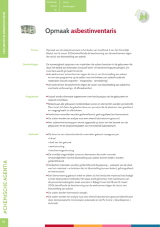 56
CESIADVIESINARBEIDSHYGIËNE
56
ADVI
ES
Opmaak asbestinventaris
Productcode C0400
Rubriek Arbeidshygiëne
PE
Thema Opmaak van de asbestinventaris in het kader van hoofdstuk II van het Koninklijk
Besluit van 16 maart 2006 betreffende de bescherming van de werknemers tegen
de risico’s van blootstelling aan asbest.
Doelstellingen De aanwezigheid opsporen van materialen die asbest bevatten in de gebouwen die
door het bedrijf zijn betrokken (inclusief werk- en beschermingsuitrustingen). De
inventaris wordt gemaakt teneinde:
 de werknemers te beschermen tegen de risico’s van blootstelling aan asbest
en om een programma op te stellen voor het beheer van asbesthoudende
materialen (visuele inspectie – inkapseling – verwijdering)
 de werknemers te beschermen tegen de risico’s van blootstelling aan asbest bij
eventuele verbouwings- of afbraakwerken.
Programma  Vooraf wordt informatie ingewonnen over het bouwjaar van de gebouwen en
waaruit ze bestaan.
 Bezoek aan alle gebouwen (onbereikbare zones en elementen worden genoteerd).
Men moet zich laten begeleiden door een persoon die de plaatsen zeer goed kent
en toegang heeft tot alle lokalen.
 Verdachte materialen worden geïdentificeerd, gefotografeerd en bemonsterd.
 De stalen worden ter analyse naar een erkend laboratorium gestuurd.
 Het asbestinventarisrapport wordt opgesteld op basis van het bezoek aan de
gebouwen en de analyseresultaten van het erkende laboratorium.
Methode  De detectie van asbesthoudende materialen gebeurt nauwgezet per:
• lokaal
• deel van het gebouw
• werkuitrusting
• beschermingsuitrusting
 De moeilijk toegankelijke zones en elementen die onder normale
omstandigheden niet tot blootstelling aan asbest kunnen leiden, worden
geïdentificeerd.
 Verdachte materialen worden geïdentificeerd (toepassing – evaluatie van de staat
van het materiaal – activiteiten die tot blootstelling kunnen leiden), gefotografeerd
en bemonsterd.
 Een bemonstering gebeurt enkel en alleen als het verdachte materiaal beschadigd
is (niet-destructieve methode). Het staal wordt genomen met inachtname van
de preventiemaatregelen zoals voorzien in Bijlage II van het KB van 16 maart
2006 betreffende de bescherming van de werknemers tegen de risico’s van
blootstelling aan asbest.
 De stalen worden hermetisch verpakt.
 De stalen worden ter analyse naar een erkend laboratorium gestuurd (identificatie
door stereoscopische microscopie, polarisatie en de Mc Crone « kleurdispersie »
techniek).
#CHEMISCHEAGENTIA
 