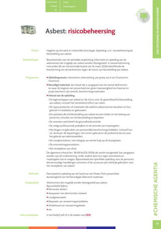 59
CESIOPLEIDINGINARBEIDSHYGIËNE
59
OPLE
IDING
Asbest: risicobeheersing
Productcode C0401
Rubriek Arbeidshygiëne
PE
Thema Hygiëne op het werk en industriële toxicologie. Opleiding i.v.m. risicobeheersing bij
blootstelling aan asbest.
Doelstellingen Beantwoorden aan de wettelijke verplichting: Informatie en opleiding van de
werknemers die mogelijk aan asbest worden blootgesteld. In overeenstemming
met artikel 38 van het koninklijk besluit van 16 maart 2006 betreffende de
bescherming van de werknemers tegen de risico’s van blootstelling aan asbest.
Programma  Opleidingssessie: Interactieve uiteenzetting, per groep van 6 tot 15 personen
maximum.
 Benodigd materiaal: een lokaal dat is aangepast aan het aantal deelnemers
en waar de lesgever een presentatie kan geven (aanwezigheid van beamer en
projectiescherm zijn vereist), beschermingsmaterialen.
 Inhoud van de opleiding:
• De eigenschappen van asbest en de risico’s voor de gezondheid bij blootstelling
aan asbest, inclusief het versterkend effect van roken;
• De types producten of materialen die wellicht asbest kunnen bevatten en hun
gebruik in installaties en gebouwen;
• De operaties die tot blootstelling aan asbest kunnen leiden en het belang van
preventie controles om de blootstelling te beperken;
• De vereisten wat betreft de gezondheidscontrole;
• De veilige professionele praktijken en de techniek van maatregelen;
• Het dragen en gebruiken van persoonlijke beschermingsmiddelen, inclusief hun
rol, de keuze, de beperkingen, het correct gebruik en de praktische kennis voor
het gebruik van ademtoestellen;
• De noodprocedures, met inbegrip van eerste hulp op de bouwplaats;
• De ontsmettingsprocedures ;
• Het verwijderen van afval.
De algemene inhoud (art. 38 KB 16/03/2006) die wordt voorgesteld, kan aangepast
worden aan de onderneming, onder andere door hun eigen procedures en
maatregelen toe te voegen. Bijvoorbeeld een specifieke opleiding voor de personen
die eenvoudige handelingen uitvoeren of de couveuse zak methode gebruiken voor
het verwijderen van asbest.
Methode Participatieve opleiding aan de hand van een Power Point presentatie.
Aanwezigheid van het benodigde didactisch materiaal.
Doelpubliek Werknemers die mogelijk worden blootgesteld aan asbest.
Bijvoorbeeld tijdens:
 Renovatie werken
 Aanpassen van electriciteits netwerk
 Loodgieterswerk
 Reparatie van verwarmingsinstallaties
 Onderhoud van verwarmingsketels
 etc.
Interventieplaats In het bedrijf zelf of in de lokalen van CESI.
#CHEMISCHEAGENTIA
 