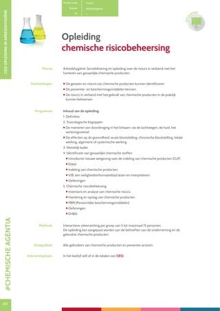 60
CESIOPLEIDINGINARBEIDSHYGIËNE
60
OPLE
IDING
Productcode C0301
Rubriek Arbeidshygiëne
PE
Opleiding
chemische risicobeheersing
Thema Arbeidshygiëne. Sensibilisering en opleiding over de risico’s in verband met het
hanteren van gevaarlijke chemische producten.
Doelstellingen  De gevaren en risico’s van chemische producten kunnen identificeren
 De preventie- en beschermingsmiddelen kennen
 De risico’s in verband met het gebruik van chemische producten in de praktijk
kunnen beheersen
Programma Inhoud van de opleiding:
1. Definities
2. Toxicologische begrippen
 De manieren van doordringing in het lichaam: via de luchtwegen, de huid, het
verteringsstelsel
 De effecten op de gezondheid: acute blootstelling, chronische blootstelling, lokale
werking, algemene of systemische werking
3. Wettelijk kader
4. Identificatie van gevaarlijke chemische stoffen
 Introductie nieuwe wetgeving over de indeling van chemische producten (CLP)
 Etiket
 Indeling van chemische producten
 VIB: een veiligheidsinformatieblad lezen en interpreteren
 Oefeningen
5. Chemische risicobeheersing
 Inventaris en analyse van chemische risico’s
 Hantering en opslag van chemische producten
 PBM (Persoonlijke beschermingsmiddelen)
 Oefeningen
 EHBO
Methode Interactieve uiteenzetting per groep van 5 tot maximaal 15 personen.
De opleiding kan aangepast worden aan de behoeften van de onderneming en de
gebruikte chemische producten.
Doelpubliek Alle gebruikers van chemische producten en preventie-actoren.
Interventieplaats In het bedrijf zelf of in de lokalen van CESI.
#CHEMISCHEAGENTIA
 