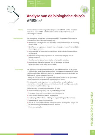 61
CESIADVIESINARBEIDSHYGIËNE
61
ADVI
ES
Analyse van de biologische risico’s
ARISbio©
Productcode C0104
Rubriek Arbeidshygiëne
PE
Thema Risicoanalyse overeenkomstig de bepalingen in artikel 8 tot 11 van het Koninklijk
Besluit van 27 maart 1998 betreffende het welzijn van de werknemers bij de
uitvoering van hun werk.
Doelstellingen De risicoanalyse aan de hand van de methode ARIS©
(Integrale en Systematische
Risicoanalyse) heeft meerdere doelstellingen:
 Identificeren van de gevaren voor het welzijn van de werknemers bij de uitvoering
van hun werk.
 Identificeren en bepalen van de risico’s voor het welzijn van de werknemers bij de
uitvoering van hun werk.
 Beoordelen van de risico’s voor het welzijn van de werknemers bij de uitvoering
van hun werk.
 Definiëren en de prioriteit bepalen van de preventiemaatregelen voor elk
gedetecteerd risico.
 Opstellen van het globaal preventieplan en het jaarlijks actieplan.
 Opstellen van algemene conclusies voor de werkgever, de interne
preventieadviseur en de leden van het CPBW.
Programma De biologische risicoanalyse voldoet aan de specifieke verplichting uit het KB van
4 augustus 1996 betreffende de bescherming van de werknemers tegen de risico’s
van blootstelling aan biologische agentia op het werk en uit de risicoanalyse in het
kader van de moederschapsbescherming.
Ze helpt de werkgever om de nodige beschikkingen te treffen om de gezondheid
van de werknemers te beschermen tegen biologische risico’s.
De risicoanalyse wordt uitgevoerd met een interactieve benadering die de
deelname voorziet van de interne preventieadviseur en de arbeidsgeneesheer, de
werknemers en de hiërarchische lijn.
Het programma van de interventie verloopt als volgt:
 Voorbereidende vergadering over de praktische organisatie.
 Preanalyse: onderzoek van de naleving van de wetgeving
 Inventaris van biologische agentia (en reagentia)
 Beschrijving en hiërarchische indeling van de potentiële gezondheidsrisico’s
 Bepaling van de onderzoeksprioriteiten
 Voor de als prioritair beoordeelde biologische agentia (en reagentia): analyse van
de werkomstandigheden en evaluatie van het risico
 Preventiemaatregelen
#BIOLOGISCHEAGENTIA
 