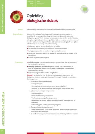 64
CESIOPLEIDINGINARBEIDSHYGIËNE
64
OPLE
IDING
Opleiding
biologische risico’s
Productcode A1401
Rubriek Arbeidshygiëne
PE
Thema Sensibilisering over biologische risico’s en preventiemiddelen/Arbeidshygiëne
Doelstellingen Werkt u als thuishelper? Komt u geregeld in contact met begunstigden in
verschillende omgevingen? Dan loopt u het risico om besmet te raken door
biologische agentia! Het is sterk aan te raden u bewust te worden van de risico’s die
u loopt en hygiënische principes en praktijken te leren en aan te nemen om u en uw
naasten te beschermen tegen infecties. Er bestaat een opleiding die focust op het
infectierisico dat uw beroep met zich meebrengt.
 Biologische agentia kunnen identificeren en indelen
 Situaties met blootstelling aan biologische risico’s identificeren
 Aangepaste preventie- en beschermingsmaatregelen nemen
 Weten hoe biologische agentia op te slaan en biologisch afval op te slaan en te
verwijderen
 Kunnen reageren op een ongeval
Programma  Opleidingssessie: interactieve uiteenzetting van een halve dag, per groep van 6
tot maximaal 15 personen.
 Benodigd materiaal: een lokaal aangepast aan het aantal deelnemers en
waar de lesgever een presentatie kan geven (aanwezigheid van beamer en
projectiescherm vereist).
 Twee opleidingsmodules worden aangeboden :
Module 1: sensibilisering over de algemene principes van de preventie van
biologische risico’s en basishygiëne voor werknemers in thuishulp en rusthuizen.
Het programma :
1. Definities en algemene begrippen :
• Biologische agens
• Overdrachtsketen (reservoir, manieren van overdracht …)
• Weerslag op de gezondheid (infecties, allergieën, toxische effecten))
2. Uitvoering en principes van preventie :
• Risicobeoordeling
• Eliminatie/beperking van het risico
• Voorbeeld van biologische risicopreventie
• Hygiëne van de handen, dragen van handschoenen, inentingen (tips en
praktijken)
• Lichaamshygiëne, kleding- en voedingshygiëne
3. Zwangerschap en biologische risico’s
4. Enkele ziektebeelden: tuberculose, hepatitis B, waterpokken en gordelroos
(zona), griep, aids, zoönosen
5. Er wordt een vraag- en antwoordsessie over individuele problemen voorzien.
#BIOLOGISCHEAGENTIA
 