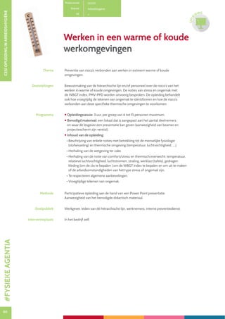 66
CESIOPLEIDINGINARBEIDSHYGIËNE
66
OPLE
IDING
Productcode D0701
Rubriek Arbeidshygiëne
PE
Werken in een warme of koude
werkomgevingen
Thema Preventie van risico’s verbonden aan werken in extreem warme of koude
omgevingen.
Doelstellingen Bewustmaking van de hiërarchische lijn en/of personeel over de risico’s van het
werken in warme of koude omgevingen. De noties van stress en ongemak met
de WBGT index, PMV-PPD worden uitvoerig besproken. De opleiding behandelt
ook hoe vroegtijdig de tekenen van ongemak te identificeren en hoe de risico’s
verbonden aan deze specifieke thermische omgevingen te voorkomen.
Programma  Opleidingssessie: 3 uur, per groep van 6 tot 15 personen maximum.
 Benodigd materiaal: een lokaal dat is aangepast aan het aantal deelnemers
en waar de lesgever een presentatie kan geven (aanwezigheid van beamer en
projectiescherm zijn vereist).
 Inhoud van de opleiding:
• Beschrijving van enkele noties met betrekking tot de menselijke fysiologie
(stofwisseling) en thermische omgeving (temperatuur, luchtvochtigheid, ....).
• Herhaling van de wetgeving ter zake.
• Herhaling van de notie van comfort/stress en thermisch evenwicht: temperatuur,
relatieve luchtvochtigheid, luchtstromen, straling, werklast (tafels), gedragen
kleding (om de clo te bepalen ) om de WBGT index te bepalen en om uit te maken
of de arbeidsomstandigheden van het type stress of ongemak zijn.
• Te respecteren algemene aanbevelingen.
• Vroegtijdige tekenen van ongemak.
Methode Participatieve opleiding aan de hand van een Power Point presentatie.
Aanwezigheid van het benodigde didactisch materiaal.
Doelpubliek Werkgever, leden van de hiërarchische lijn, werknemers, interne preventiedienst.
Interventieplaats In het bedrijf zelf.
#FYSIEKEAGENTIA
 