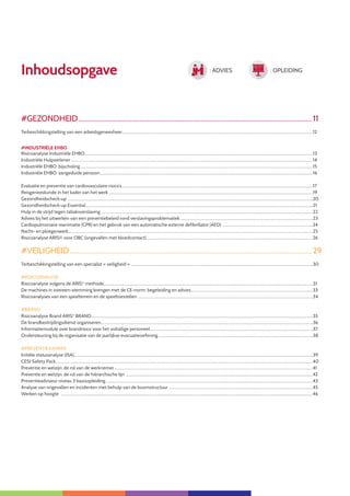 7
Inhoudsopgave
#GEZONDHEID............................................................................................................................................11
Terbeschikkingstelling van een arbeidsgeneesheer........................................................................................................................................................................................................12
#INDUSTRIËLE EHBO
Risicoanalyse Industriële EHBO..............................................................................................................................................................................................................................................13
Industriële Hulpverlener.............................................................................................................................................................................................................................................................14
Industriële EHBO: bijscholing...................................................................................................................................................................................................................................................15
Industriële EHBO: aangeduide persoon...............................................................................................................................................................................................................................16
Evaluatie en preventie van cardiovasculaire risico’s........................................................................................................................................................................................................17
Reisgeneeskunde in het kader van het werk......................................................................................................................................................................................................................19
Gezondheidscheck-up ................................................................................................................................................................................................................................................................20
Gezondheidscheck-up Essential..............................................................................................................................................................................................................................................21
Hulp in de strijd tegen tabaksverslaving .............................................................................................................................................................................................................................22
Advies bij het uitwerken van een preventiebeleid rond verslavingsproblematiek...........................................................................................................................................23
Cardiopulmonaire reanimatie (CPR) en het gebruik van een automatische externe defibrillator (AED) ...............................................................................................24
Nacht- en ploegenwerk................................................................................................................................................................................................................................................................25
Risicoanalyse ARIS© voor OBC (ongevallen met bloedcontact)..............................................................................................................................................................................26
#VEILIGHEID.................................................................................................................................................29
Terbeschikkingstelling van een specialist « veiligheid »...............................................................................................................................................................................................30
#RISICOANALYSE
Risicoanalyse volgens de ARIS©
methode..........................................................................................................................................................................................................................31
De machines in overeen-stemming brengen met de CE-norm: begeleiding en advies................................................................................................................................33
Risicoanalyses van een speelterrein en de speeltoestellen .......................................................................................................................................................................................34
#BRAND
Risicoanalyse Brand ARIS©
BRAND........................................................................................................................................................................................................................................35
De brandbestrijdingsdienst organiseren..............................................................................................................................................................................................................................36
Informatiemodule over brandrisico voor het voltallige personeel..........................................................................................................................................................................37
Ondersteuning bij de organisatie van de jaarlijkse evacuatieoefening..................................................................................................................................................................38
#PREVENTIEAANPAK
Initiële statusanalyse (ISA)..........................................................................................................................................................................................................................................................39
CESI Safety Pack.............................................................................................................................................................................................................................................................................40
Preventie en welzijn: de rol van de werknemer................................................................................................................................................................................................................41
Preventie en welzijn: de rol van de hiërarchische lijn ....................................................................................................................................................................................................42
Preventieadviseur niveau 3 basisopleiding.........................................................................................................................................................................................................................43
Analyse van ongevallen en incidenten met behulp van de boomstructuur .......................................................................................................................................................45
Werken op hoogte .......................................................................................................................................................................................................................................................................46
: ADVIES : OPLEIDING
 