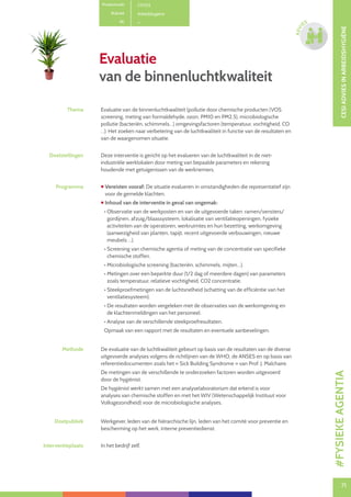 71
CESIADVIESINARBEIDSHYGIËNE
71
ADVI
ES
Evaluatie
van de binnenluchtkwaliteit
Productcode C0703
Rubriek Arbeidshygiëne
PE
Thema Evaluatie van de binnenluchtkwaliteit (pollutie door chemische producten (VOS
screening, meting van formaldehyde, ozon, PM10 en PM2.5), microbiologische
pollutie (bacteriën, schimmels…) omgevingsfactoren (temperatuur, vochtigheid, CO
…). Het zoeken naar verbetering van de luchtkwaliteit in functie van de resultaten en
van de waargenomen situatie.
Doelstellingen Deze interventie is gericht op het evalueren van de luchtkwaliteit in de niet-
industriële werklokalen door meting van bepaalde parameters en rekening
houdende met getuigenissen van de werknemers.
Programma  Vereisten vooraf: De situatie evalueren in omstandigheden die representatief zijn
voor de gemelde klachten.
 Inhoud van de interventie in geval van ongemak:
• Observatie van de werkposten en van de uitgevoerde taken: ramen/vensters/
gordijnen, afzuig/blaassysteem, lokalisatie van ventilatieopeningen, fysieke
activiteiten van de operatoren, werkruimtes en hun bezetting, werkomgeving
(aanwezigheid van planten, tapijt, recent uitgevoerde verbouwingen, nieuwe
meubels …).
• Screening van chemische agentia of meting van de concentratie van specifieke
chemische stoffen.
• Microbiologische screening (bacteriën, schimmels, mijten…).
• Metingen over een beperkte duur (1/2 dag of meerdere dagen) van parameters
zoals temperatuur, relatieve vochtigheid, CO2 concentratie.
• Steekproefmetingen van de luchtsnelheid (schatting van de efficiëntie van het
ventilatiesysteem).
• De resultaten worden vergeleken met de observaties van de werkomgeving en
de klachtenmeldingen van het personeel.
• Analyse van de verschillende steekproefresultaten.
Opmaak van een rapport met de resultaten en eventuele aanbevelingen.
Methode De evaluatie van de luchtkwaliteit gebeurt op basis van de resultaten van de diverse
uitgevoerde analyses volgens de richtlijnen van de WHO, de ANSES en op basis van
referentiedocumenten zoals het « Sick Building Syndrome » van Prof. J. Malchaire.
De metingen van de verschillende te onderzoeken factoren worden uitgevoerd
door de hygiënist.
De hygiënist werkt samen met een analyselaboratorium dat erkend is voor
analyses van chemische stoffen en met het WIV (Wetenschappelijk Instituut voor
Volksgezondheid) voor de microbiologische analyses.
Doelpubliek Werkgever, leden van de hiërarchische lijn, leden van het comité voor preventie en
bescherming op het werk, interne preventiedienst.
Interventieplaats In het bedrijf zelf.
#FYSIEKEAGENTIA
 