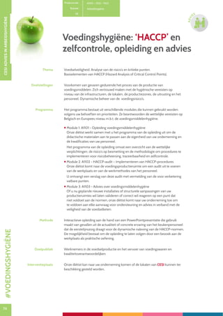 74
CESIADVIESINARBEIDSHYGIËNE
74
ADVI
ES
Voedingshygiëne: ‘HACCP’ en
zelfcontrole, opleiding en advies
Productcode A1101 – 1102 – 1103
Rubriek Arbeidshygiëne
PE -
Thema Voedselveiligheid. Analyse van de risico’s en kritieke punten.
Basiselementen van HACCP (Hazard Analysis of Critical Control Points).
Doelstellingen Voorkomen van gevaren gedurende het proces van de productie van
voedingsmiddelen. Zich vertrouwd maken met de hygiënische vereisten op
niveau van de infrastructuren, de lokalen, de productiezones, de uitrusting en het
personeel. Dynamische beheer van de voedingsrisico’s.
Programma Het programma bestaat uit verschillende modules die kunnen gebruikt worden
volgens uw behoeften en prioriteiten. Ze beantwoorden de wettelijke vereisten op
Belgisch en Europees niveau m.b.t. de voedingsmiddelenhygiëne.
 Module 1: A1101 - Opleiding voedingsmiddelenhygiëne
Onze diëtist werkt samen met u het programma van de opleiding uit om de
didactische materialen aan te passen aan de eigenheid van uw onderneming en
de kwalificaties van uw personeel.
Het programma van de opleiding omvat een overzicht van de wettelijke
verplichtingen, de risico’s op besmetting en de methodologie om procedures te
implementeren voor risicobeheersing, traceerbaarheid en zelfcontrole.
 Module 2: A1102 - HACCP-audit – Implementeren van HACCP-procedures
Onze diëtist komt naar de voedingsproductieruimte om een audit uit te voeren
van de werkplaats en van de werkmethodes van het personeel.
U ontvangt een verslag van deze audit met vermelding van de voor verbetering
vatbare punten.
 Module 3: A1103 - Advies over voedingsmiddelenhygiëne
Of u nu geplande nieuwe installaties of structurele aanpassingen van uw
productieruimtes wil laten valideren of correct wil reageren op een punt dat
niet voldoet aan de normen, onze diëtist komt naar uw onderneming toe om
te voldoen aan elke aanvraag voor ondersteuning en advies in verband met de
veiligheid van de voedselketen.
Methode Interactieve opleiding aan de hand van een PowerPointpresentatie die gebruik
maakt van gevallen uit de actualiteit of concrete ervaring van het keukenpersoneel
dat de eerstelijnszorg draagt voor de dynamische naleving van de HACCP-normen.
De mogelijkheid bestaat om de opleiding te laten volgen door een bezoek aan de
werkplaats als praktische oefening.
Doelpubliek Werknemers in de voedselproductie en het vervoer van voedingswaren en
kwaliteitsverantwoordelijken.
Interventieplaats Onze diëtist kan naar uw onderneming komen of de lokalen van CESI kunnen ter
beschikking gesteld worden.
#VOEDINGSHYGIËNE
 