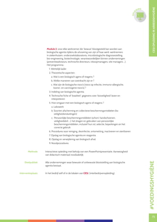 75
CESIOPLEIDINGINARBEIDSHYGIËNE
75
OPLE
IDING
Module 2: voor elke werknemer die ‘bewust’ blootgesteld kan worden aan
biologische agentia tijdens de uitvoering van zijn of haar werk: werknemers
in ziekenhuizen, onderzoekslaboratoria, microbiologische diagnosestelling,
bio-engineering, biotechnologie, verantwoordelijken binnen ondernemingen
(preventieadviseurs, technische directeurs, inkoopmanagers, site managers ...).
Het programma :
1. Wettelijk kader
2. Theoretische aspecten :
a. Wat is een biologisch agens of reagens ?
b. Welke manieren van overdracht zijn er ?
c. Wat zijn de biologische risico’s (risico op infectie, immuno-allergische,
toxine- en carcinogene risico’s) ?
3. Indeling van biologische agentia
4. Technische fiche of ‘kwaliteit’: gegevens over ‘bioveiligheid’ lezen en
interpreteren
5. Hoe omgaan met een biologisch agens of reagens ?
a. Labowerk
b. Soorten afscherming en collectieve beschermingsmiddelen (bv.
veiligheidsinsluitingen)
c. Persoonlijke beschermingsmiddelen (schort, handschoenen,
veiligheidsbril …): het dragen en gebruiken van persoonlijke
beschermingsmiddelen, inclusief hun rol, selectie, beperkingen en het
correcte gebruik
6. Procedures voor reiniging, desinfectie, ontsmetting, inactiveren en steriliseren
7. Opslag van biologische agentia en reagentia
8. Opslag en verwijdering van biologisch afval
9. Noodprocedures
Methode Interactieve opleiding met behulp van een PowerPointpresentatie. Aanwezigheid
van didactisch materiaal noodzakelijk.
Doelpubliek Alle ondernemingen waar bewuste of onbewuste blootstelling aan biologische
agentia bestaat.
Interventieplaats In het bedrijf zelf of in de lokalen van CESI. (interbedrijvenopleiding).
#VOEDINGSHYGIËNE
 