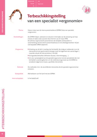 78
CESIADVIESINERGONOMIE
78
ADVI
ES
Productcode D19
Rubriek Ergonomie
PE -
Terbeschikkingstelling
van een specialist «ergonomie»
Thema Hulp en steun aan de interne preventiedienst (IDPBW) door een specialist
«ergonomie» .
Doelstellingen De IDPBW helpen, adviseren en steunen in het kader van de uitvoering van haar
missies en taken zoals voorzien door het K.B. van 27 maart 1998.
De adviseur ergonomische preventie kan de werkplek ook bezoeken in
samenwerking met de interne preventieadviseur en de arbeidsgeneesheer. Hij kan
ook bepaalde CPBW’s bijwonen.
Programma  Schatting van de tijd, in overleg met het bedrijf, die nodig en voldoende is om de
interventie tot een goed einde te brengen (over het algemeen een aantal dagen 
maanden alsook de interventieduur in de tijd).
 De logistieke behoeften definiëren (bureau, internettoegang, …).
 «In situ» aanwezigheid van de specialist ergonomie met een periodiciteit die met
het bedrijf is overeengekomen om de ondersteuningsmissie aan de IDPBW te
verzekeren (algemene missies, specifieke interventies).
Methode Zie methodes m.b.t. de verschillende interventies die de specialist ergonomie kan
uitvoeren.
Doelpubliek Alle bedrijven van het land met een IDPBW.
Interventieplaats In het bedrijf zelf.
#TERBESCHIKKINGSTELLING
 