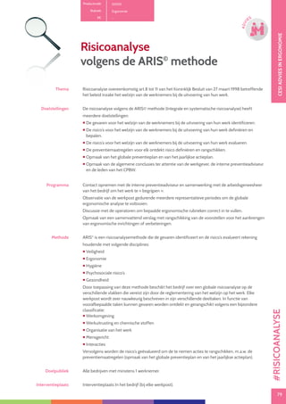 79
CESIOPLEIDINGINVEILIGHEID
79
OPLE
IDING
CESIADVIESINERGONOMIE
79
ADVI
ES
Risicoanalyse
volgens de ARIS©
methode
Thema Risicoanalyse overeenkomstig art.8 tot 11 van het Koninklijk Besluit van 27 maart 1998 betreffende
het beleid inzake het welzijn van de werknemers bij de uitvoering van hun werk.
Doelstellingen De risicoanalyse volgens de ARIS© methode (Integrale en systematische risicoanalyse) heeft
meerdere doelstellingen:
 De gevaren voor het welzijn van de werknemers bij de uitvoering van hun werk identificeren.
 De risico’s voor het welzijn van de werknemers bij de uitvoering van hun werk definiëren en
bepalen.
 De risico’s voor het welzijn van de werknemers bij de uitvoering van hun werk evalueren.
 De preventiemaatregelen voor elk ontdekt risico definiëren en rangschikken.
 Opmaak van het globale preventieplan en van het jaarlijkse actieplan.
 Opmaak van de algemene conclusies ter attentie van de werkgever, de interne preventieadviseur
en de leden van het CPBW.
Programma Contact opnemen met de interne preventieadviseur en samenwerking met de arbeidsgeneesheer
van het bedrijf om het werk te « begrijpen ».
Observatie van de werkpost gedurende meerdere representatieve periodes om de globale
ergonomische analyse te voltooien.
Discussie met de operatoren om bepaalde ergonomische rubrieken correct in te vullen.
Opmaak van een samenvattend verslag met rangschikking van de voorstellen voor het aanbrengen
van ergonomische inrichtingen of verbeteringen.
Methode ARIS©
is een risicoanalysemethode die de gevaren identificeert en de risico’s evalueert rekening
houdende met volgende disciplines:
 Veiligheid
 Ergonomie
 Hygiëne
 Psychosociale risico’s
 Gezondheid
Door toepassing van deze methode beschikt het bedrijf over een globale risicoanalyse op de
verschillende vlakken die vereist zijn door de reglementering van het welzijn op het werk. Elke
werkpost wordt zeer nauwkeurig beschreven in zijn verschillende deeltaken. In functie van
voorafbepaalde taken kunnen gevaren worden ontdekt en gerangschikt volgens een bijzondere
classificatie:
 Werkomgeving
 Werkuitrusting en chemische stoffen
 Organisatie van het werk
 Mensgericht
 Interacties
Vervolgens worden de risico’s geëvalueerd om de te nemen acties te rangschikken, m.a.w. de
preventiemaatregelen (opmaak van het globale preventieplan en van het jaarlijkse actieplan).
Doelpubliek Alle bedrijven met minstens 1 werknemer.
Interventieplaats Interventieplaats In het bedrijf (bij elke werkpost).
Productcode D0101
Rubriek Ergonomie
PE -
#RISICOANALYSE
 