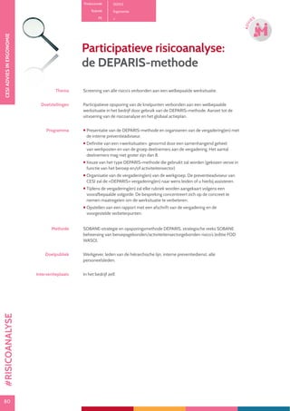 80
CESIADVIESINERGONOMIE
80
ADVI
ES
Productcode D0102
Rubriek Ergonomie
PE
Participatieve risicoanalyse:
de DEPARIS-methode
Thema Screening van alle risico’s verbonden aan een welbepaalde werksituatie.
Doelstellingen Participatieve opsporing van de knelpunten verbonden aan een welbepaalde
werksituatie in het bedrijf door gebruik van de DEPARIS-methode. Aanzet tot de
uitvoering van de risicoanalyse en het globaal actieplan.
Programma  Presentatie van de DEPARIS-methode en organiseren van de vergadering(en) met
de interne preventieadviseur.
 Definitie van een «werksituatie», gevormd door een samenhangend geheel
van werkposten en van de groep deelnemers aan de vergadering. Het aantal
deelnemers mag niet groter zijn dan 8.
 Keuze van het type DEPARIS-methode die gebruikt zal worden (gekozen versie in
functie van het beroep en/of activiteitensector)
 Organisatie van de vergadering(en) van de werkgroep. De preventieadviseur van
CESI zal de «DEPARIS» vergadering(en) naar wens leiden of u hierbij assisteren.
 Tijdens de vergadering(en) zal elke rubriek worden aangekaart volgens een
voorafbepaalde volgorde. De bespreking concentreert zich op de concreet te
nemen maatregelen om de werksituatie te verbeteren.
 Opstellen van een rapport met een afschrift van de vergadering en de
voorgestelde verbeterpunten.
Methode SOBANE-strategie en opsporingsmethode DEPARIS, strategische reeks SOBANE:
beheersing van beroepsgebonden/activiteitensectorgebonden risico’s (editie FOD
WASO).
Doelpubliek Werkgever, leden van de hiërarchische lijn, interne preventiedienst, alle
personeelsleden.
Interventieplaats In het bedrijf zelf.
#RISICOANALYSE
 