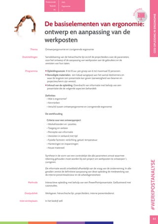 83
CESIOPLEIDINGINERGONOMIE
83
OPLE
IDING
Productcode D10
Rubriek Ergonomie
PE
De basiselementen van ergonomie:
ontwerp en aanpassing van de
werkposten
Thema Ontwerpergonomie en corrigerende ergonomie
Doelstellingen Sensibilisering van de hiërarchische lijn en/of de projectleiders over de parameters
voor het ontwerp of de aanpassing van werkposten aan de gebruikers en de
vereisten van hun taken.
Programma  Opleidingssessie: 4 tot 8 uur, per groep van 6 tot maximaal 12 personen.
 Benodigde materialen: een lokaal aangepast aan het aantal deelnemers en
waar de lesgever een presentatie kan geven (aanwezigheid van beamer en
projectiescherm zijn vereist).
 Inhoud van de opleiding: Overdracht van informatie met behulp van een
presentatie die de volgende aspecten behandelt:
Definities
• Wat is ergonomie?
• Kenmerken
• Verschil tussen ontwerpergonomie en corrigerende ergonomie
De werkhouding
Criteria voor een ontwerpproject
• Werkafstanden en -posities
• Toegang en verkeer
• Perceptie van informatie
• Vereisten in verband met tijd
• Fysieke factoren: verlichting, geluid, temperatuur
• Hanteringen en inspanningen
• Keuze materieel
Synthese in de vorm van een controlelijst die alle parameters omvat waarmee
rekening gehouden moet worden bij een project om werkposten te ontwerpen 
corrigeren.
De informatie wordt ontwikkeld afhankelijk van de vraag van de onderneming. In alle
gevallen vereist de definitieve aanpassing van deze opleiding de medewerking van
de interne preventieadviseur en de arbeidsgeneesheer.
Methode Interactieve opleiding met behulp van een PowerPointpresentatie. Geïllustreerd met
casestudies.
Doelpubliek Werkgever, hiërarchische lijn, projectleiders, interne preventiedienst.
Interventieplaats In het bedrijf zelf.
#WERKPOSTANALYSE
 