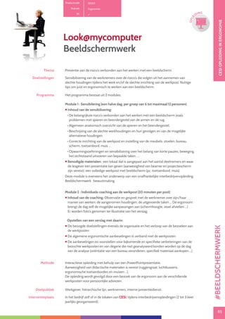 85
CESIOPLEIDINGINERGONOMIE
85
OPLE
IDING
Thema Preventie van de risico’s verbonden aan het werken met een beeldscherm
Doelstellingen Sensibilisering van de werknemers over de risico’s die volgen uit het aannemen van
slechte houdingen tijdens het werk en/of de slechte inrichting van de werkpost. Nuttige
tips om juist en ergonomisch te werken aan een beeldscherm.
Programma Het programma bestaat uit 2 modules.
Module 1 : Sensibilering (een halve dag, per groep van 6 tot maximaal 12 personen)
 Inhoud van de sensibilisering:
• De belangrijkste risico’s verbonden aan het werken met een beeldscherm zoals
problemen met spieren en beendergestel van de armen en de rug.
• Algemeen anatomisch overzicht van de spieren en het beendergestel.
• Beschrijving van de slechte werkhoudingen en hun gevolgen en van de mogelijke
alternatieve houdingen.
• Correcte inrichting van de werkpost en instelling van de meubels: stoelen, bureau,
scherm, toetsenbord, muis ...
• Opwarmingsoefeningen en sensibilisering over het belang van korte pauzes, beweging,
het rechtstaand uitvoeren van bepaalde taken ….
 Benodigde materialen: een lokaal dat is aangepast aan het aantal deelnemers en waar
de lesgever een presentatie kan geven (aanwezigheid van beamer en projectiescherm
zijn vereist), een volledige werkpost met beeldscherm (pc, toetsenbord, muis).
Deze module is eveneens het onderwerp van een onafhankelijke interbedrijvenopleiding:
Beeldschermwerk : bewustmaking
Module 2 : Individuele coaching aan de werkpost (20 minuten per post)
 Inhoud van de coaching: Observatie en gesprek met de werknemer over zijn/haar
manier van werken, de aangenomen houdingen, de uitgevoerde taken ... De ergonoom
brengt de dag zelf de mogelijke aanpassingen aan (schermhoogte, stoel afstellen ...)
Er worden foto’s genomen ter illustratie van het verslag.
Opstellen van een verslag met daarin:
 De beoogde doelstellingen evenals de organisatie en het verloop van de bezoeken aan
de werkposten
 De algemene ergonomische aanbevelingen in verband met de werkposten
 De aanbevelingen en voorstellen voor bijkomende en specifieke verbeteringen van de
bezochte werkposten en van degene die niet geanalyseerd konden worden op de dag
van de analyse (oriëntatie van een bureau veranderen, specifiek materiaal aankopen ...)
Methode Interactieve opleiding met behulp van een PowerPointpresentatie.
Aanwezigheid van didactische materialen is vereist (ruggengraat, luchtkussens,
ergonomische toetsenborden en muizen ...).
De opleiding wordt gevolgd door een bezoek van de ergonoom aan de verschillende
werkposten voor persoonlijke adviezen.
Doelpubliek Werkgever, hiërarchische lijn, werknemers, interne preventiedienst.
Interventieplaats In het bedrijf zelf of in de lokalen van CESI, tijdens interbedrijvenopleidingen (2 tot 3 keer
jaarlijks georganiseerd).
Look@mycomputer
Beeldschermwerk
Productcode D1201
Rubriek Ergonomie
PE
#BEELDSCHERMWERK
 