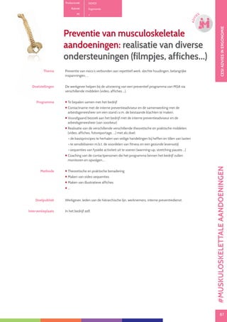 87
CESIOPLEIDINGINVEILIGHEID
87
OPLE
IDING
CESIADVIESINERGONOMIE
87
ADVI
ES
Preventie van musculoskeletale
aandoeningen: realisatie van diverse
ondersteuningen (filmpjes, affiches...)
Thema Preventie van risico´s verbonden aan repetitief werk, slechte houdingen, belangrijke
inspanningen, ...
Doelstellingen De werkgever helpen bij de uitvoering van een preventief programma van MSA via
verschillende middelen (video, affiches ...).
Programma  Te bepalen samen met het bedrijf
 Contactname met de interne preventieadviseur en de samenwerking met de
arbeidsgeneesheer om een stand i.v.m. de bestaande klachten te maken.
 Voorafgaand bezoek aan het bedrijf met de interne preventieadviseur en de
arbeidsgeneesheer (van voorkeur)
 Realisatie van de verschillende verschillende theoretische en praktische middelen
(video, affiches, fotoreportage, ...) met als doel:
• de basisprincipes te herhalen van veilige handelingen bij heffen en tillen van lasten
• te sensibiliseren m.b.t. de voordelen van fitness en een gezonde levensstijl
• sequenties van fysieke activiteit uit te voeren (warming-up, stretching pauzes ...)
 Coaching van de contactpersonen die het programma binnen het bedrijf zullen
monitoren en opvolgen....
Methode  Theoretische en praktische benadering
 Maken van video sequenties
 Maken van illustratieve affiches
 ...
Doelpubliek Werkgever, leden van de hiërarchische lijn, werknemers, interne preventiedienst.
Interventieplaats In het bedrijf zelf.
Productcode D0103
Rubriek Ergonomie
PE
#MUSKULOSKELETTALEAANDOENINGEN
 