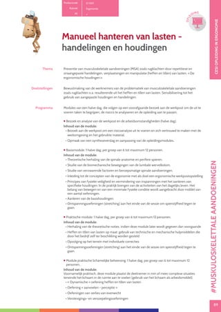 89
CESIOPLEIDINGINERGONOMIE
89
OPLE
IDING
Thema Preventie van musculoskeletale aandoeningen (MSA) zoals rugklachten door repetitieve en
onaangepaste handelingen, verplaatsingen en manipulatie (heffen en tillen) van lasten. « De
ergonomische houdingen ».
Doelstellingen Bewustmaking van de werknemers van de problematiek van musculoskeletale aandoeningen
zoals rugklachten o.a. resulterende uit het heffen en tillen van lasten. Sensibilisering tot het
gebruik van aangepaste houdingen en handelingen.
Programma Modules van een halve dag, die volgen op een voorafgaande bezoek aan de werkpost om de uit te
voeren taken te begrijpen, de risico’s te analyseren en de opleiding aan te passen.
 Bezoek en analyse van de werkpost en de arbeidsomstandigheden (halve dag).
Inhoud van de module:
• Bezoek aan de werkpost om een risicoanalyse uit te voeren en zich vertrouwd te maken met de
werkomgeving en het gebruikte material.
• Opmaak van een syntheseverslag en aanpassing van de opleidingsmodules.
 Basismodule: 1 halve dag, per groep van 6 tot maximum 12 personen.
Inhoud van de module:
• Theoretische herhaling van de spinale anatomie en perifere spieren.
• Studie van de biomechanische bewegingen van de lumbale wervelkolom.
• Studie van verzwarende factoren en beroepsmatige spinale aandoeningen.
• Inleiding tot de concepten van de ergonomie met als doel een ergonomische werkpostopstelling
• Principes van fysieke veiligheid en vermindering van inspanningen met het aanleren van
specifieke houdingen: In de praktijk brengen van de activiteiten van het dagelijks leven. Het
belang van bewegen en van een minimale fysieke conditie wordt aangebracht door middel van
een aantal oefeningen.
• Aanleren van de basishoudingen.
• Ontspanningsoefeningen (stretching) aan het einde van de sessie om spierstijfheid tegen te
gaan.
 Praktische module: 1 halve dag, per groep van 6 tot maximum 12 personen.
Inhoud van de module:
• Herhaling van de theoretische noties, indien deze module later wordt gegeven dan voorgaande
• Heffen en tillen van lasten op maat: gebruik van technische en mechanische hulpmiddelen die
door het bedrijf zelf ter beschikking worden gesteld
• Opvolging op het terrein met individuele correcties
• Ontspanningsoefeningen (stretching) aan het einde van de sessie om spierstijfheid tegen te
gaan.
 Module praktische lichamelijke beheersing: 1 halve dag, per groep van 6 tot maximum 12
personen.
Inhoud van de module:
Voornamelijk praktisch, deze module plaatst de deelnemer in min of meer complexe situaties
teneinde het lichaam in de ruimte aan te voelen (gebruik van het lichaam als arbeidsmiddel):
• « Dynamische » oefening heffen en tillen van lasten
• Oefening « aanvoelen - perceptie »
• Oefeningen van verlies van evenwicht
• Verstevigings- en versoepelingsoefeningen
Manueel hanteren van lasten -
handelingen en houdingen
Productcode D 1301
Rubriek Ergonomie
PE
#MUSKULOSKELETTALEAANDOENINGEN
 