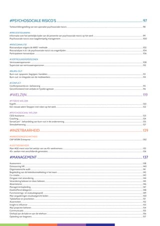9
#PSYCHOSOCIALE RISICO’S.................................................................................................................97
Terbeschikkingstelling van een specialist psychosociale risico’s...............................................................................................................................................................................98
#PREVENTIEAANPAK
Informatie over het wettelijke kader van de preventie van psychosociale risico’s op het werk..................................................................................................................99
Psychosociale risico’s voor laagdrempelig management.............................................................................................................................................................................................100
#RISICOANALYSE
Risicoanalyse volgens de ARIS©
methode .........................................................................................................................................................................................................................102
Risicoanalyse m.b.t. de psychosociale risico’s via vragenlijsten.................................................................................................................................................................................104
Participatieve risicoanalyse .......................................................................................................................................................................................................................................................106
#VERTROUWENSPERSONEN
Vertrouwenspersonen ................................................................................................................................................................................................................................................................108
Supervisie van vertrouwenspersonen..................................................................................................................................................................................................................................110
#BURN-OUT
Burn-out: opsporen, begrijpen, handelen...........................................................................................................................................................................................................................112
Burn-out: re-integratie van de medewerkers....................................................................................................................................................................................................................114
#CONFLICT
Conflictpreventie en -beheersing ..........................................................................................................................................................................................................................................115
Geconfronteerd met verbale en fysieke agressie............................................................................................................................................................................................................116
#WELZIJN........................................................................................................................................................119
#FYSIEKE WELZIJN
Ergofit...................................................................................................................................................................................................................................................................................................120
Een nieuwe adem Stoppen met roken op het werk.......................................................................................................................................................................................................122
#PSYCHOSOCIAAL WELZIJN
CESI Assistance...............................................................................................................................................................................................................................................................................123
Coaching.............................................................................................................................................................................................................................................................................................124
SenseCare®
: behandeling van burn-out in de onderneming....................................................................................................................................................................................125
Stressbeheersing............................................................................................................................................................................................................................................................................127
#INZETBAARHEID......................................................................................................................................129
#ARBEIDSONGESCHIKTHEID
CAP WORK Entreprise.................................................................................................................................................................................................................................................................130
#LEEFTIJDSBEHEER
Man-AGE-ment voor het welzijn van uw 45+ werknemers........................................................................................................................................................................................132
45+, werken met verschillende generaties..........................................................................................................................................................................................................................134
#MANAGEMENT..........................................................................................................................................137
Assessment.......................................................................................................................................................................................................................................................................................138
Outsourcing HR...............................................................................................................................................................................................................................................................................140
Organisatorische audit.................................................................................................................................................................................................................................................................141
Begeleiding van de beleidsontwikkeling in het team.....................................................................................................................................................................................................142
Co-creatie..........................................................................................................................................................................................................................................................................................143
Omgaan met verandering..........................................................................................................................................................................................................................................................144
Verandering beleven en doen beleven.................................................................................................................................................................................................................................145
Absenteïsme.....................................................................................................................................................................................................................................................................................146
Managementopleiding.................................................................................................................................................................................................................................................................147
Doeltreffend delegeren...............................................................................................................................................................................................................................................................148
Functionerings- en evaluatiegesprek....................................................................................................................................................................................................................................149
Mijn vergaderingen resultaatgericht leiden........................................................................................................................................................................................................................150
Tijdsbeheer en prioriteiten.........................................................................................................................................................................................................................................................151
Assertiviteit.......................................................................................................................................................................................................................................................................................152
Insight to influence........................................................................................................................................................................................................................................................................153
Mijn projecten beheren................................................................................................................................................................................................................................................................154
Communicatie.................................................................................................................................................................................................................................................................................155
Onthaal aan de balie en aan de telefoon.............................................................................................................................................................................................................................156
Opleiding van lesgevers...............................................................................................................................................................................................................................................................157
 