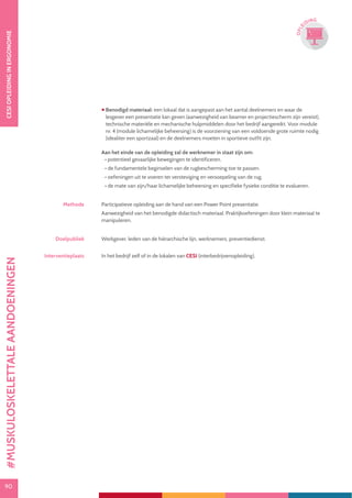 90
CESIOPLEIDINGINERGONOMIE
90
OPLE
IDING
 Benodigd materiaal: een lokaal dat is aangepast aan het aantal deelnemers en waar de
lesgever een presentatie kan geven (aanwezigheid van beamer en projectiescherm zijn vereist),
technische materiële en mechanische hulpmiddelen door het bedrijf aangereikt. Voor module
nr. 4 (module lichamelijke beheersing) is de voorziening van een voldoende grote ruimte nodig
(idealiter een sportzaal) en de deelnemers moeten in sportieve outfit zijn.
Aan het einde van de opleiding zal de werknemer in staat zijn om:
• potentieel gevaarlijke bewegingen te identificeren.
• de fundamentele beginselen van de rugbescherming toe te passen.
• oefeningen uit te voeren ter versteviging en versoepeling van de rug.
• de mate van zijn/haar lichamelijke beheersing en specifieke fysieke conditie te evalueren.
Methode Participatieve opleiding aan de hand van een Power Point presentatie.
Aanwezigheid van het benodigde didactisch materiaal. Praktijkoefeningen door klein materiaal te
manipuleren.
Doelpubliek Werkgever, leden van de hiërarchische lijn, werknemers, preventiedienst.
Interventieplaats In het bedrijf zelf of in de lokalen van CESI (interbedrijvenopleiding).
#MUSKULOSKELETTALEAANDOENINGEN
 