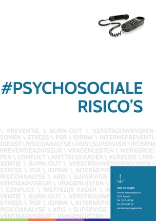PREVENTIE  BURN-OUT  VERSTROUWENSPER-
SONEN  STRESS  PSR  IDPBW  INTERNEPREVENTI-
DIENSTRISICOANALYSEARISSUPERVISIEINTERNE
PREVENTIEADVISEUR  VRAGENLIJSTEN  WERKGROE-
PEN  CONFLICT  WETTELIJK KADER  AGRESSIE  PRE-
VENTIE  BURN-OUT  VERSTROUWENSPERSONEN 
STRESS  PSR  IDPBW  INTERNEPREVENTIDIENST 
RISICOANALYSE  ARIS  SUPERVISIE  INTERNE PRE-
VENTIEADVISEUR  VRAGENLIJSTEN  WERKGROEPEN
 CONFLICT  WETTELIJK KADER  AGRESSIE  PRE-
VENTIE  BURN-OUT  VERSTROUWENSPERSONEN 
STRESS  PSR  IDPBW  INTERNEPREVENTIDIENST 
RISICOANALYSE  ARIS  SUPERVISIE  INTERNE PRE-
VENTIEADVISEUR  VRAGENLIJSTEN  WERKGROEPEN
#PSYCHOSOCIALE
RISICO’S
Voor uw vragen
Konrad Adenauerlaan 8
1200 Brussel
Tel. 02 761 17 88
Fax 02 761 17 03
risicobeheersing@cesi.be
 