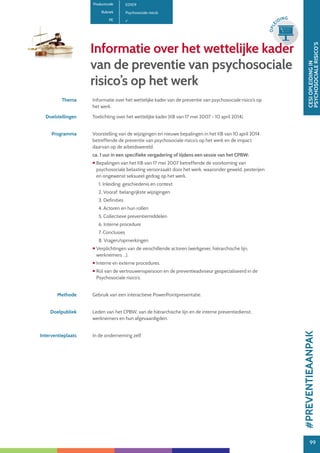 99
CESIOPLEIDINGIN
PSYCHOSOCIALERISICO’S
99
OPLE
IDING
Informatie over het wettelijke kader
van de preventie van psychosociale
risico’s op het werk
Thema Informatie over het wettelijke kader van de preventie van psychosociale risico’s op
het werk.
Doelstellingen Toelichting over het wettelijke kader (KB van 17 mei 2007 - 10 april 2014).
Programma Voorstelling van de wijzigingen en nieuwe bepalingen in het KB van 10 april 2014
betreffende de preventie van psychosociale risico’s op het werk en de impact
daarvan op de arbeidswereld.
ca. 1 uur in een specifieke vergadering of tijdens een sessie van het CPBW:
 Bepalingen van het KB van 17 mei 2007 betreffende de voorkoming van
psychosociale belasting veroorzaakt door het werk, waaronder geweld, pesterijen
en ongewenst seksueel gedrag op het werk.
1. Inleiding: geschiedenis en context
2. Vooraf: belangrijkste wijzigingen
3. Definities
4. Actoren en hun rollen
5. Collectieve preventiemiddelen
6. Interne procedure
7. Conclusies
8. Vragen/opmerkingen
 Verplichtingen van de verschillende actoren (werkgever, hiërarchische lijn,
werknemers ...).
 Interne en externe procedures.
 Rol van de vertrouwenspersoon en de preventieadviseur gespecialiseerd in de
Psychosociale risico’s.
Methode Gebruik van een interactieve PowerPointpresentatie.
Doelpubliek Leden van het CPBW, van de hiërarchische lijn en de interne preventiedienst,
werknemers en hun afgevaardigden.
Interventieplaats In de onderneming zelf.
Productcode E0109
Rubriek Psychosociale risico’s
PE
#PREVENTIEAANPAK
 