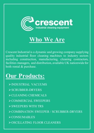 Who We Are
Crescent Industrial is a dynamic and growing company supplying
quality industrial floor cleaning machines to industry sectors
including construction, manufacturing, cleaning contractors,
facilities managers, and distribution,available UK nationwidefor
both rental & purchase.
Our Products:
INDUSTRIAL VACUUMS
SCRUBBER-DRYERS
CLEANING CHEMICALS
COMMERCIAL SWEEPERS
SWEEPERS WITH TRS
COMBINATION SWEEPER / SCRUBBER-DRYERS
CONSUMABLES
OSCILLATING FLOOR CLEANERS
 