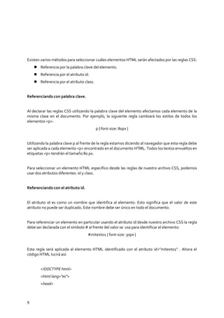 9
Existen varios métodos para seleccionar cuáles elementos HTML serán afectados por las reglas CSS:
 Referencia por la palabra clave del elemento.
 Referencia por el atributo id.
 Referencia por el atributo class.
Referenciando con palabra clave.
Al declarar las reglas CSS utilizando la palabra clave del elemento afectamos cada elemento de la
misma clase en el documento. Por ejemplo, la siguiente regla cambiará los estilos de todos los
elementos <p>:
p { font-size: 80px }
Utilizando la palabra clave p al frente de la regla estamos diciendo al navegador que esta regla debe
ser aplicada a cada elemento <p> encontrado en el documento HTML. Todos los textos envueltos en
etiquetas <p> tendrán el tamaño 80 px.
Para seleccionar un elemento HTML específico desde las reglas de nuestro archivo CSS, podemos
usar dos atributos diferentes: id y class.
Referenciando con el atributo id.
El atributo id es como un nombre que identifica al elemento. Esto significa que el valor de este
atributo no puede ser duplicado. Este nombre debe ser único en todo el documento.
Para referenciar un elemento en particular usando el atributo id desde nuestro archivo CSS la regla
debe ser declarada con el símbolo # al frente del valor se usa para identificar el elemento:
#mitexto1 { font-size: 30px }
Esta regla será aplicada al elemento HTML identificado con el atributo id=”mitexto1” . Ahora el
código HTML lucirá así:
<!DOCTYPE html>
<html lang="es">
<head>
 