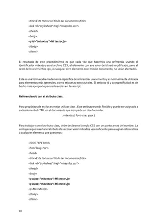 10
<title>Este texto es el título del documento</title>
<link rel="stylesheet" href="misestilos.css">
</head>
<body>
<p id=”mitexto1”>Mi texto</p>
</body>
</html>
El resultado de este procedimiento es que cada vez que hacemos una referencia usando el
identificador mitexto1 en el archivo CSS, el elemento con ese valor de id será modificado, pero el
resto de los elementos <p>, o cualquier otro elemento en el mismo documento, no serán afectados.
Estaesunaformaextremadamenteespecíficadereferenciarunelementoyesnormalmenteutilizada
para elementos más generales, como etiquetas estructurales. El atributo id y su especificidad es de
hecho más apropiado para referencias en Javascript.
Referenciando con el atributo class.
Para propósitos de estilos es mejor utilizar class . Este atributo es más flexible y puede ser asignado a
cada elemento HTML en el documento que comparte un diseño similar:
.mitexto1 { font-size: 30px }
Para trabajar con el atributo class, debe declararse la regla CSS con un punto antes del nombre. La
ventaja es que insertar el atributo class con el valor mitexto1 será suficiente para asignar estos estilos
a cualquier elemento que queramos:
<!DOCTYPE html>
<html lang="es">
<head>
<title>Este texto es el título del documento</title>
<link rel="stylesheet" href="misestilos.css">
</head>
<body>
<p class=”mitexto1”>Mi texto</p>
<p class=”mitexto1”>Mi texto</p>
<p>Mi texto</p>
</body>
</html>
 