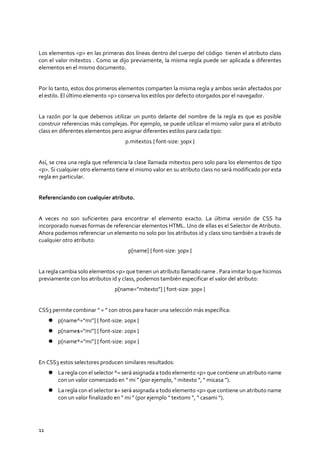 11
Los elementos <p> en las primeras dos líneas dentro del cuerpo del código tienen el atributo class
con el valor mitexto1 . Como se dijo previamente, la misma regla puede ser aplicada a diferentes
elementos en el mismo documento.
Por lo tanto, estos dos primeros elementos comparten la misma regla y ambos serán afectados por
el estilo. El último elemento <p> conserva los estilos por defecto otorgados por el navegador.
La razón por la que debemos utilizar un punto delante del nombre de la regla es que es posible
construir referencias más complejas. Por ejemplo, se puede utilizar el mismo valor para el atributo
class en diferentes elementos pero asignar diferentes estilos para cada tipo:
p.mitexto1 { font-size: 30px }
Así, se crea una regla que referencia la clase llamada mitexto1 pero solo para los elementos de tipo
<p>. Si cualquier otro elemento tiene el mismo valor en su atributo class no será modificado por esta
regla en particular.
Referenciando con cualquier atributo.
A veces no son suficientes para encontrar el elemento exacto. La última versión de CSS ha
incorporado nuevas formas de referenciar elementos HTML. Uno de ellas es el Selector de Atributo.
Ahora podemos referenciar un elemento no solo por los atributos id y class sino también a través de
cualquier otro atributo:
p[name] { font-size: 30px }
La regla cambia solo elementos <p> que tienen un atributo llamado name . Para imitar lo que hicimos
previamente con los atributos id y class, podemos también especificar el valor del atributo:
p[name=”mitexto”] { font-size: 30px }
CSS3 permite combinar “ = ” con otros para hacer una selección más específica:
 p[name^=”mi”] { font-size: 20px }
 p[name$=”mi”] { font-size: 20px }
 p[name*=”mi”] { font-size: 20px }
En CSS3 estos selectores producen similares resultados:
 La regla con el selector ^= será asignada a todo elemento <p> que contiene un atributo name
con un valor comenzado en “ mi ” (por ejemplo, “ mitexto ”, “ micasa ”).
 La regla con el selector $= será asignada a todo elemento <p> que contiene un atributo name
con un valor finalizado en “ mi ” (por ejemplo “ textomi ”, “ casami ”).
 