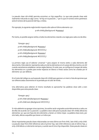 13
La pseudo clase nth-child() permite encontrar un hijo específico. Lo que esta pseudo clase está
realmente indicando es algo como: “el hijo en la posición...” por lo que el número entre paréntesis
será el número de la posición del hijo, o índice.
Por ejemplo, la siguiente regla tendrá impacto sólo sobre el último elemento <p>:
p:nth-child(4){background: #999999;}
Por tanto, es posible asignar estilos a todos los elementos creando una regla para cada uno de ellos:
*{margin: 0px;}
p:nth-child(1){background: #999999;}
p:nth-child(2){background: #CCCCCC;}
p:nth-child(3){background: #999999;}
p:nth-child(4){background: #CCCCCC;}
La primera regla usa el selector universal * para asignar el mismo estilo a cada elemento del
documento. Este selector representa cada uno de los elementos en el cuerpo del documento y es útil
cuando necesitamos establecer ciertas reglas básicas. En este caso, se configura el margen de todos
los elementos en 0 pixeles para evitar espacios en blanco o líneas vacías como las creadas por el
elemento <p> por defecto.
En el resto del código se usa la pseudo clase nth-child() para generar un menú o lista de opciones que
son diferenciadas claramente en la pantalla por el color de fondo.
Una alternativa para obtener el mismo resultado es aprovechar las palabras clave odd y even
disponibles para esta pseudo clase:
*{margin: 0px;}
p:nth-child( odd ){background: #999999;}
p:nth-child( even ){background: #CCCCCC;}
Si más adelante se agregan otras opciones, los estilos serán asignados automáticamente a cada una
de ellas de acuerdo con su posición. La palabra clave odd para la pseudo clase nth-child() afecta los
elementos <p> que son hijos de otro elemento y tienen un índice impar. La palabra clave even, por
otro lado, afecta a aquellos que tienen un índice par.
Otras importantes pseudo clases relacionadas con esta última son first-child , last-child y only-child.
La pseudo clase first-child referencia solo el primer hijo, last-child referencia solo el último hijo, y
only-child afecta un elemento siempre y cuando sea el único hijo disponible. Estas pseudo clases en
 