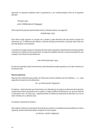 14
particular no requieren palabras clave o parámetros, y son implementadas como en el siguiente
ejemplo:
*{margin: 0px;}
p:last-child{background: #999999;}
Otra importante pseudo clase llamada not() es utilizada realizar una negación:
:not(p){margin: 0px;}
Esta última regla asignará un margen de 0 pixeles a cada elemento del documento excepto los
elementos <p>. A diferencia del selector universal utilizado previamente, la pseudo clase not() nos
permite declarar una excepción.
Los estilosen la regla creada con esta pseudo clase serán asignadosa todoelemento excepto aquellos
incluidos en la referencia entre paréntesis. En lugar de la palabra clave de un elemento podemos usar
cualquier otra referencia que deseemos.
:not(.mitexto2){margin: 0px;}
En este otro ejemplo, todos los elementos serán afectados excepto aquellos con el valor mitexto2 en
el atributo class.
Nuevos selectores
Algunos otros selectores que pueden ser útiles para nuestros diseños usan los símbolos > , + y ~ para
especificar la relación entre elementos.
div > p.mitexto2{color: #990000;}
El selector > está indicando que el elemento a ser afectado por la regla es el elemento de la derecha
cuando tiene al de la izquierda como su padre. La regla modifica los elementos <p> que son hijos de
un elemento <div>. En este caso, específicamente se referencia solamente el elemento <p> con el
valor mitexto2 en su atributo class.
Un selector utilizando el símbolo + .
Este selector referencia al elemento de la derecha cuando es inmediatamente precedido por el de la
izquierda. Ambos elementos deben compartir el mismo padre:
p.mitexto2 + p{color: #990000;}
 