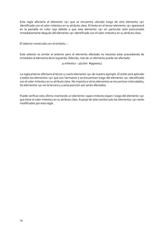 15
Esta regla afectaría al elemento <p> que se encuentra ubicado luego de otro elemento <p>
identificado con el valor mitexto2 en su atributo class. El texto en el tercer elemento <p> aparecerá
en la pantalla en color rojo debido a que este elemento <p> en particular está posicionado
inmediatamente después del elemento <p> identificado con el valor mitexto2 en su atributo class.
El selector construido con el símbolo ~ .
Este selector es similar al anterior pero el elemento afectado no necesita estar precediendo de
inmediato al elemento de la izquierda. Además, más de un elemento puede ser afectado:
p.mitexto2 ~ p{color: #990000;}
La regla anterior afectaria al tercer y cuarto elemento <p> de nuestro ejemplo. El estilo será aplicado
a todos los elementos <p> que son hermanos y se encuentran luego del elemento <p> identificado
con el valor mitexto2 en su atributo class. No importa si otros elementos se encuentran intercalados,
los elementos <p> en la tercera y cuarta posición aún serán afectados.
Puede verificar esto último insertando un elemento <span>mitexto</span> luego del elemento <p>
que tiene el valor mitexto2 en su atributo class. A pesar de este cambio solo los elementos <p> serán
modificados por esta regla.
 