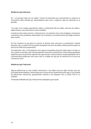16
Modelo de caja tradicional.
En “...el principio todo era con tablas.” Fueron los elementos que naturalmente se volvieron la
herramienta ideal utilizada por desarrolladores para crear y organizar cajas de contenido en la
pantalla.
“Las cajas” eran creadas expandiendo celdas y combinando filas de celdas, columnas de celdas y
tablas enteras, unas sobre otras o incluso anidadas.
Cuando los sitios webs crecieron, “evolucionaron” y se volvieron más y más complejos, comenzaron
a presentar serios problemas relacionados con el tamaño y el mantenimiento del código necesario
para crearlos.
Se hizo necesario lo que ahora es natural: la división entre estructura y presentación. Usando
etiquetas <div> y estilos CSS fue posible reemplazar la función de tablas y efectivamente separar la
estructura HTML de la presentación.
Con elementos <div> y CSS podemos crear cajas en la pantalla, posicionar estas cajas a un lado o a
otro y darles un tamaño, color o borde específico entre otras características. CSS provee propiedades
específicas que nos permiten organizar las cajas acorde a nuestros deseos. Estas propiedades son lo
suficientemente poderosas como para crear un modelo de caja que se transformó en lo que hoy
conocemos como.
Modelo de Caja Tradicional.
Algunas deficiencias en este modelo mantuvieron a las tablas vivas por algún tiempo, pero los
principales desarrolladores, influenciados por el suceso de las implementaciones Ajax y una cantidad
de aplicaciones interactivas, gradualmente volvieron a las etiquetas <div> y estilos CSS en un
estándar.
Finalmente el Modelo de Caja Tradicional fue adoptado a gran escala.
 