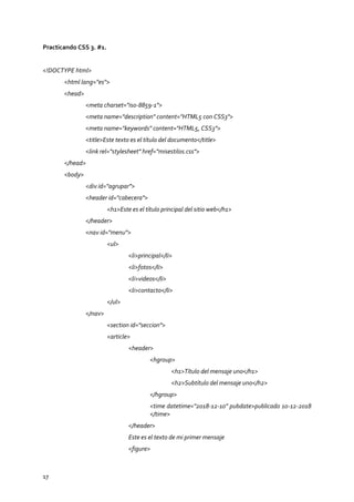 17
Practicando CSS 3. #1.
<!DOCTYPE html>
<html lang="es">
<head>
<meta charset="iso-8859-1">
<meta name="description" content="HTML5 con CSS3">
<meta name="keywords" content="HTML5, CSS3">
<title>Este texto es el título del documento</title>
<link rel="stylesheet" href="misestilos.css">
</head>
<body>
<div id="agrupar">
<header id="cabecera">
<h1>Este es el título principal del sitio web</h1>
</header>
<nav id="menu">
<ul>
<li>principal</li>
<li>fotos</li>
<li>videos</li>
<li>contacto</li>
</ul>
</nav>
<section id="seccion">
<article>
<header>
<hgroup>
<h1>Título del mensaje uno</h1>
<h2>Subtítulo del mensaje uno</h2>
</hgroup>
<time datetime="2018-12-10" pubdate>publicado 10-12-2018
</time>
</header>
Este es el texto de mi primer mensaje
<figure>
 