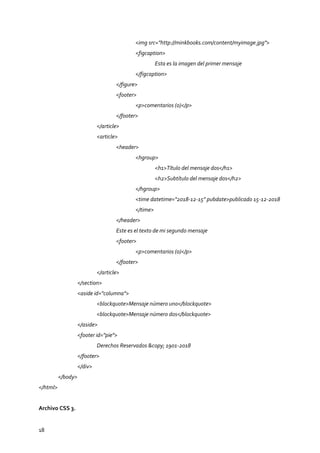 18
<img src="http://minkbooks.com/content/myimage.jpg">
<figcaption>
Esta es la imagen del primer mensaje
</figcaption>
</figure>
<footer>
<p>comentarios (0)</p>
</footer>
</article>
<article>
<header>
<hgroup>
<h1>Título del mensaje dos</h1>
<h2>Subtítulo del mensaje dos</h2>
</hgroup>
<time datetime="2018-12-15" pubdate>publicado 15-12-2018
</time>
</header>
Este es el texto de mi segundo mensaje
<footer>
<p>comentarios (0)</p>
</footer>
</article>
</section>
<aside id="columna">
<blockquote>Mensaje número uno</blockquote>
<blockquote>Mensaje número dos</blockquote>
</aside>
<footer id="pie">
Derechos Reservados &copy; 1901-2018
</footer>
</div>
</body>
</html>
Archivo CSS 3.
 