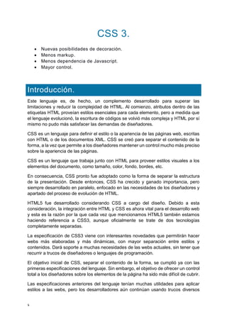 1
CSS 3.
 Nuevas posibilidades de decoración.
 Menos markup.
 Menos dependencia de Javascript.
 Mayor control.
Introducción.
Este lenguaje es, de hecho, un complemento desarrollado para superar las
limitaciones y reducir la complejidad de HTML. Al comienzo, atributos dentro de las
etiquetas HTML proveían estilos esenciales para cada elemento, pero a medida que
el lenguaje evolucionó, la escritura de códigos se volvió más compleja y HTML por sí
mismo no pudo más satisfacer las demandas de diseñadores.
CSS es un lenguaje para definir el estilo o la apariencia de las páginas web, escritas
con HTML o de los documentos XML. CSS se creó para separar el contenido de la
forma, a la vez que permite a los diseñadores mantener un control mucho más preciso
sobre la apariencia de las páginas.
CSS es un lenguaje que trabaja junto con HTML para proveer estilos visuales a los
elementos del documento, como tamaño, color, fondo, bordes, etc.
En consecuencia, CSS pronto fue adoptado como la forma de separar la estructura
de la presentación. Desde entonces, CSS ha crecido y ganado importancia, pero
siempre desarrollado en paralelo, enfocado en las necesidades de los diseñadores y
apartado del proceso de evolución de HTML.
HTML5 fue desarrollado considerando CSS a cargo del diseño. Debido a esta
consideración, la integración entre HTML y CSS es ahora vital para el desarrollo web
y esta es la razón por la que cada vez que mencionamos HTML5 también estamos
haciendo referencia a CSS3, aunque oficialmente se trate de dos tecnologías
completamente separadas.
La especificación de CSS3 viene con interesantes novedades que permitirán hacer
webs más elaboradas y más dinámicas, con mayor separación entre estilos y
contenidos. Dará soporte a muchas necesidades de las webs actuales, sin tener que
recurrir a trucos de diseñadores o lenguajes de programación.
El objetivo inicial de CSS, separar el contenido de la forma, se cumplió ya con las
primeras especificaciones del lenguaje. Sin embargo, el objetivo de ofrecer un control
total a los diseñadores sobre los elementos de la página ha sido más difícil de cubrir.
Las especificaciones anteriores del lenguaje tenían muchas utilidades para aplicar
estilos a las webs, pero los desarrolladores aún continúan usando trucos diversos
 