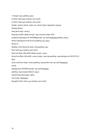 19
* {margin: 0px; padding: 0px;}
h1 {font: bold 20px verdana, sans-serif;}
h2 {font: bold 14px verdana, sans-serif;}
header, section, footer, aside, nav, article, figure, figcaption, hgroup
{display:block;}
body {text-align: center;}
#agrupar {width: 960px;margin: 15px auto;text-align: left;}
#cabecera {background: #FFFBB9;border: 1px solid #999999;padding: 20px;}
#menu {background: #CCCCCC;padding: 5px 15px;}
#menu li
{display: inline-block;list-style: none;padding: 5px;
font: bold 14px verdana, sans-serif;}
#seccion {float: left;width: 660px;margin: 20px;}
#columna {float: left;width: 220px;margin: 20px 0px;padding: 20px;background: #CCCCCC;}
#pie
{clear: both;text-align: center;padding: 20px;border-top: 2px solid #999999;}
article
{background: #FFFBCC;border: 1px solid #999999;
padding: 20px;margin-bottom: 15px;}
article footer {text-align: right;}
time {color: #999999;}
figcaption {font: italic 14px verdana, sans-serif;}
 