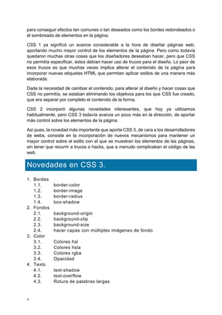 2
para conseguir efectos tan comunes o tan deseados como los bordes redondeados o
el sombreado de elementos en la página.
CSS 1 ya significó un avance considerable a la hora de diseñar páginas web,
aportando mucho mayor control de los elementos de la página. Pero como todavía
quedaron muchas otras cosas que los diseñadores deseaban hacer, pero que CSS
no permitía especificar, éstos debían hacer uso de trucos para el diseño. Lo peor de
esos trucos es que muchas veces implica alterar el contenido de la página para
incorporar nuevas etiquetas HTML que permitan aplicar estilos de una manera más
elaborada.
Dada la necesidad de cambiar el contenido, para alterar al diseño y hacer cosas que
CSS no permitía, se estaban eliminando los objetivos para los que CSS fue creado,
que era separar por completo el contenido de la forma.
CSS 2 incorporó algunas novedades interesantes, que hoy ya utilizamos
habitualmente, pero CSS 3 todavía avanza un poco más en la dirección, de aportar
más control sobre los elementos de la página.
Así pues, la novedad más importante que aporta CSS 3, de cara a los desarrolladores
de webs, consiste en la incorporación de nuevos mecanismos para mantener un
mayor control sobre el estilo con el que se muestran los elementos de las páginas,
sin tener que recurrir a trucos o hacks, que a menudo complicaban el código de las
web.
Novedades en CSS 3.
1. Bordes
1.1. border-color
1.2. border-image
1.3. border-radius
1.4. box-shadow
2. Fondos
2.1. background-origin
2.2. background-clip
2.3. background-size
2.4. hacer capas con múltiples imágenes de fondo
3. Color
3.1. Colores hsl
3.2. Colores hsla
3.3. Colores rgba
3.4. Opacidad
4. Texto
4.1. text-shadow
4.2. text-overflow
4.3. Rotura de palabras largas
 