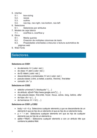 3
5. interfaz
5.1. box-sizing
5.2. resize
5.3. outline
5.4. nav-top, nav-right, nav-bottom, nav-left
6. Selectores
6.1. Selectores por atributos
7. Modelo de caja básico
7.1. overflow-x, overflow-y
8. Otros
8.1. Media queries
8.2. Creación de múltiples columnas de texto
8.3. Propiedades orientadas a discurso o lectura automática de
páginas web
9. Web Fonts
Selectores.
Selectores en CSS1
 de elemento: h1 { color: red; }
 de clase: h1.alert { color: red; }
 de ID: #alert { color: red; }
 descendientes y contextuales: h1 em { color: red; }
 pseudo-clases: a:link, a:visited, a:active, :first-line, :first-letter
 comodín: div * p
Selectores en CSS2
 selector universal (*): blockquote * { ... }
 de atributo: a[href="http://www.google.com/"] { ... }
 más pseudo-clases: :first-child, :hover, :focus, :active, :lang, :before, :after
 de hijos: div > p { ... }
 de hermanos: h1 + h2 { ... }
Selectores en CSS1 y CSS2
 body > ol > li p Selecciona cualquier elemento p que es descendiente de un
elemento li que es hijo de un elemento ol que es hijo de un elemento body.
 p > * > em Selecciona cualquier elemento em que es hijo de cualquier
elemento que es hijo de un elemento p.
 a[title~="Mail"] - Selecciona cualquier elemento a con un atributo title que
contiene la palabra Mail.
 