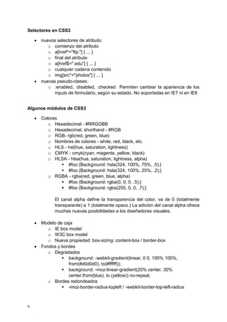 4
Selectores en CSS3
 nuevos selectores de atributo:
o comienzo del atributo
o a[href^="ftp:"] { ... }
o final del atributo
o a[href$=".edu"] { ... }
o cualquier cadena contenido
o img[src*="photos"] { ... }
 nuevas pseudo-clases:
o :enabled, :disabled, :checked Permiten cambiar la apariencia de los
inputs de formulario, según su estado. No soportadas en IE7 ni en IE8
Algunos módulos de CSS3
 Colores
o Hexadecimal - #RRGGBB
o Hexadecimal, shorthand - #RGB
o RGB- rgb(red, green, blue)
o Nombres de colores - white, red, black, etc.
o HLS - hsl(hue, saturation, lightness)
o CMYK - cmyk(cyan, magenta, yellow, black)
o HLSA - hlsa(hue, saturation, lightness, alpha)
 #foo {Background: hsla(324, 100%, 75%, .5);}
 #foo {Background: hsla(324, 100%, 25%, .2);}
o RGBA - rgba(red, green, blue, alpha)
 #foo {Background: rgba(0, 0, 0, .5);}
 #foo {Background: rgba(255, 0, 0, .7);}
El canal alpha define la transparencia del color, va de 0 (totalmente
transparente) a 1 (totalmente opaco.) La adición del canal alpha ofrece
muchas nuevas posibilidades a los diseñadores visuales.
 Modelo de caja
o IE box model
o W3C box model
o Nueva propiedad: box-sizing: content-box / border-box
 Fondos y bordes
o Degradados
 background: -webkit-gradient(linear, 0 0, 100% 100%,
from(#d0d0d0), to(#ffffff));
 background: -moz-linear-gradient(20% center, 30%
center,from(blue), to (yellow)) no-repeat;
o Bordes redondeados
 -moz-border-radius-topleft / -webkit-border-top-left-radius
 
