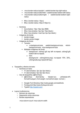 5
 -moz-border-radius-topright / -webkit-border-top-right-radius
 -moz-border-radius-bottomleft / -webkit-border-bottom-left-radius
 -moz-border-radius-bottomright / -webkit-border-bottom-right-
radius
 #foo { border-radius: 10px;}
 #foo { border-radius: 50px 0 50px 0;}
o Sombras
 box-shadow: 10px 10px 5px #888;
 #foo { box-shadow: 5px 5px 10px black;}
 #foo { box-shadow: inset 3px 3px 5px black;}
o Imágenes de borde
 border-image:
 border-corner-image:
o Imágenes de fondo
 Tamaño
 -o-background-size, -webkit-background-size, -khtml-
background-size, -moz-background-size
 Múltiples imágenes de fondo
 background: url(img1.gif) top left no-repeat, url(img2.gif)
bottom left no-repeat;
 html
{background: url(img/arena.png) no-repeat 70% 20%,
url(img/wall.png) repeat left top;}
 Tipografía y efectos de texto
o Sombras en texto
 h1 {text-shadow: 3px 3px 5px black;}
 h1 {text-shadow: 5px 5px 0px blue;}
o Uso de tipografías (@font-face)
 @font-face {font-family: 'lobster';src: url('lobster.ttf')
format('truetype'); font-weight: normal;font-style: normal; }
 Google Font Directory http://code.google.com/webfonts
 Fontsquirrel http://www.fontsquirrel.com/
 Typekit http://typekit.com/
 Layout multicolumna
o Número de columnas
o Separación entre columnas
o Bordes separadores
-moz-column-count -moz-column-width
 