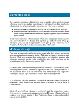 7
Elementos block.
Con respecto a la estructura, básicamente cada navegador ordena los elementos por
defecto de acuerdo con su tipo: block (bloque) o inline (en línea). Esta clasificación
está asociada con la forma en que los elementos son mostrados en pantalla.
 Elementos block son posicionados uno sobre otro hacia abajo en la página.
 Elementos inline son posicionados lado a lado, uno al lado del otro en la misma
línea, sin ningún salto de línea a menos que ya no haya más espacio horizontal
para ubicarlos.
Casi todos los elementos estructurales del HTML serán tratados por los navegadores
como elementos block por defecto. Esto significa que cada elemento HTML que
representa una parte de la organización visual (por ejemplo, <section>, <nav>,
<header>, <footer>, <div>) será posicionado debajo del anterior.
Modelos de caja.
Para crear la organización de los elementos en pantalla, debe primero comprender
cómo los navegadores procesan el código HTML. Los navegadores consideran cada
elemento HTML como una caja. Una página web es en realidad un grupo de cajas
ordenadas siguiendo ciertas reglas establecidas por estilos provistos por los
navegadores o por los diseñadores usando CSS.
CSS tiene un set predeterminado de propiedades destinados a sobrescribir los estilos
provistos por navegadores y obtener la organización deseada. Estas propiedades no
son específicas, tienen que ser combinadas para formar reglas que luego serán
usadas para agrupar cajas y obtener la correcta disposición en pantalla.
La combinación de estas reglas es normalmente llamada modelo o sistema de
disposición. Todas estas reglas aplicadas juntas constituyen lo que se llama un
modelo de caja.
Existe solo un modelo de caja que es considerado estándar estos días, y muchos
otros que aún se encuentran en estado experimental. El modelo válido y ampliamente
adoptado es el llamado Modelo de Caja Tradicional, el cual ha sido usado desde la
primera versión de CSS.
 