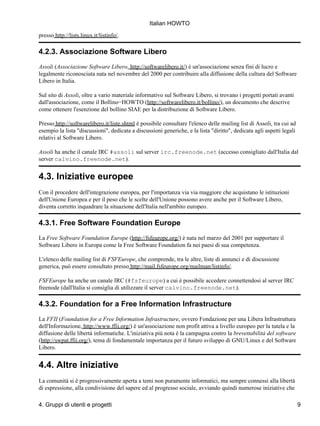 Italian HOWTO

presso http://lists.linux.it/listinfo/.

4.2.3. Associazione Software Libero
Assoli (Associazione Software Libero, http://softwarelibero.it/) è un'associazione senza fini di lucro e
legalmente riconosciuta nata nel novembre del 2000 per contribuire alla diffusione della cultura del Software
Libero in Italia.

Sul sito di Assoli, oltre a vario materiale informativo sul Software Libero, si trovano i progetti portati avanti
dall'associazione, come il Bollino−HOWTO (http://softwarelibero.it/bollino/), un documento che descrive
come ottenere l'esenzione del bollino SIAE per la distribuzione di Software Libero.

Presso http://softwarelibero.it/liste.shtml è possibile consultare l'elenco delle mailing list di Assoli, tra cui ad
esempio la lista "discussioni", dedicata a discussioni generiche, e la lista "diritto", dedicata agli aspetti legali
relativi al Software Libero.

Assoli ha anche il canale IRC #assoli sul server irc.freenode.net (accesso consigliato dall'Italia dal
server calvino.freenode.net).


4.3. Iniziative europee
Con il procedere dell'integrazione europea, per l'importanza via via maggiore che acquistano le istituzioni
dell'Unione Europea e per il peso che le scelte dell'Unione possono avere anche per il Software Libero,
diventa corretto inquadrare la situazione dell'Italia nell'ambito europeo.

4.3.1. Free Software Foundation Europe
La Free Software Foundation Europe (http://fsfeurope.org/) è nata nel marzo del 2001 per supportare il
Software Libero in Europa come la Free Software Foundation fa nei paesi di sua competenza.

L'elenco delle mailing list di FSFEurope, che comprende, tra le altre, liste di annunci e di discussione
generica, può essere consultato presso http://mail.fsfeurope.org/mailman/listinfo/.

FSFEurope ha anche un canale IRC (#fsfeurope) a cui è possibile accedere connettendosi al server IRC
freenode (dall'Italia si consiglia di utilizzare il server calvino.freenode.net).

4.3.2. Foundation for a Free Information Infrastructure
La FFII (Foundation for a Free Information Infrastructure, ovvero Fondazione per una Libera Infrastruttura
dell'Informazione, http://www.ffii.org/) è un'associazione non profit attiva a livello europeo per la tutela e la
diffusione delle libertà informatiche. L'iniziativa più nota è la campagna contro la brevettabilità del software
(http://swpat.ffii.org/), tema di fondamentale importanza per il futuro sviluppo di GNU/Linux e del Software
Libero.


4.4. Altre iniziative
La comunità si è progressivamente aperta a temi non puramente informatici, ma sempre connessi alla libertà
di espressione, alla condivisione del sapere ed al progresso sociale, avviando quindi numerose iniziative che

4. Gruppi di utenti e progetti                                                                                         9
 