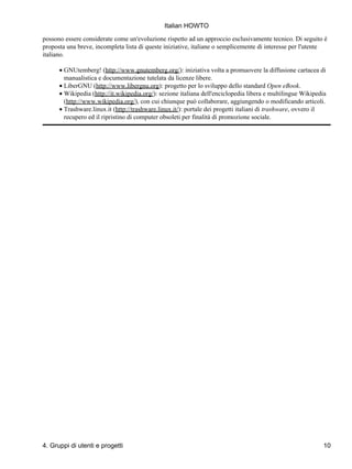 Italian HOWTO

possono essere considerate come un'evoluzione rispetto ad un approccio esclusivamente tecnico. Di seguito è
proposta una breve, incompleta lista di queste iniziative, italiane o semplicemente di interesse per l'utente
italiano.

      • GNUtemberg! (http://www.gnutemberg.org/): iniziativa volta a promuovere la diffusione cartacea di
        manualistica e documentazione tutelata da licenze libere.
      • LiberGNU (http://www.libergnu.org): progetto per lo sviluppo dello standard Open eBook.
      • Wikipedia (http://it.wikipedia.org/): sezione italiana dell'enciclopedia libera e multilingue Wikipedia
        (http://www.wikipedia.org/), con cui chiunque può collaborare, aggiungendo o modificando articoli.
      • Trashware.linux.it (http://trashware.linux.it/): portale dei progetti italiani di trashware, ovvero il
        recupero ed il ripristino di computer obsoleti per finalità di promozione sociale.




4. Gruppi di utenti e progetti                                                                               10
 